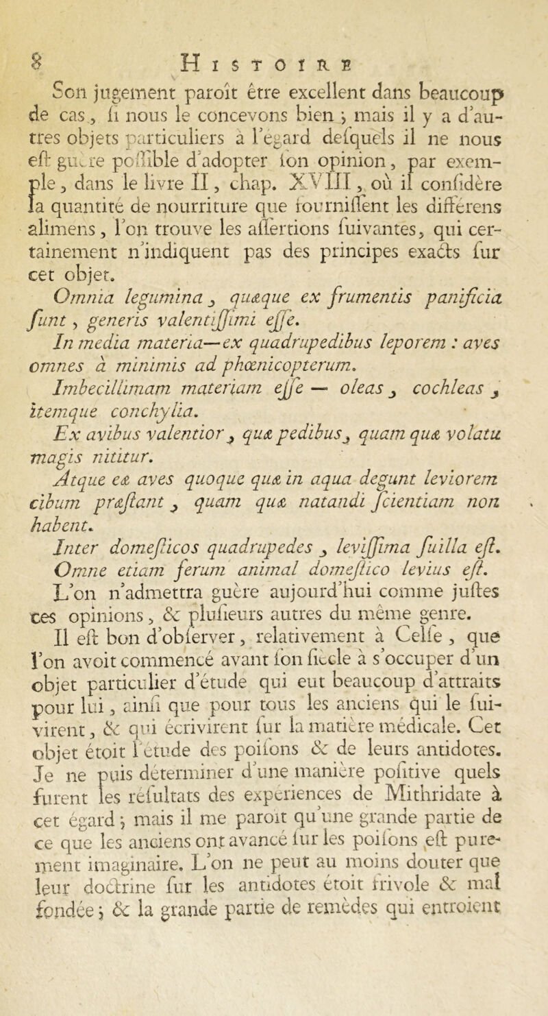 Son jugement paroît être excellent dans beaucoup de cas, h nous le concevons bien j mais il y a d'au- tres objets particuliers a l’égard deiquels il ne nous eft guère poffibîe d'adopter ion opinion, par exem- ple , dans le livre II, chap. XVIII, où il confidère la quantité de nourriture que fourniflènt les différens alimens, Ton trouve les aliénions Suivantes, qui cer- tainement n'indiquent pas des principes exaéfts fur cet objet. Qmriia legumina quelque ex frumentis panificia funt 3 generis valentijjimi ejje. In media mater lu—ex quadrupedibus leporem : aves omnes à minimis ad phœnicopterum. Imhecillimam matériaux ejfe — oie as cochleas 3 itemque conchylia. Ex avibus valentior 3 qu& pedïbus3 quam qu& volatu magis nititur. Atque e& aves quoque qu& in aqua degunt leviorem cibum prqfant 3 quam qu& natandi Jcientiam non. habent. Inter domejlicos quadrupèdes 3 levijjima fuilla eft. Omne etiam ferum animal domef ico levius efl. L’on n'admettra guère aujourd’hui comme juftes ces opinions, 8c plufieurs autres du même genre. Il eft bon d’obier ver, relativement à Celle , que l’on avoit commencé avant ion iiècle à s’occuper d’un objet particulier d’étude qui eut beaucoup d’attraits pour lui, ainii que pour tous les anciens qui le lui- virent, 8c qui écrivirent iur la matière médicale. Cet objet était 1 étude des poiions 8c de leurs antidotes. Je ne puis déterminer d'une manière poiitive quels furent les réfultats des expériences de Mithridate à cet égardj mais il me paroît qu’une grande partie de ce que les anciens ont avancé furies poifons eft pure- ment imaginaire. L’on ne peut au moins douter que leur do&rine fur les antidotes étoit frivole 8c mal fondéej 8c la grande partie de remèdes qui entroient