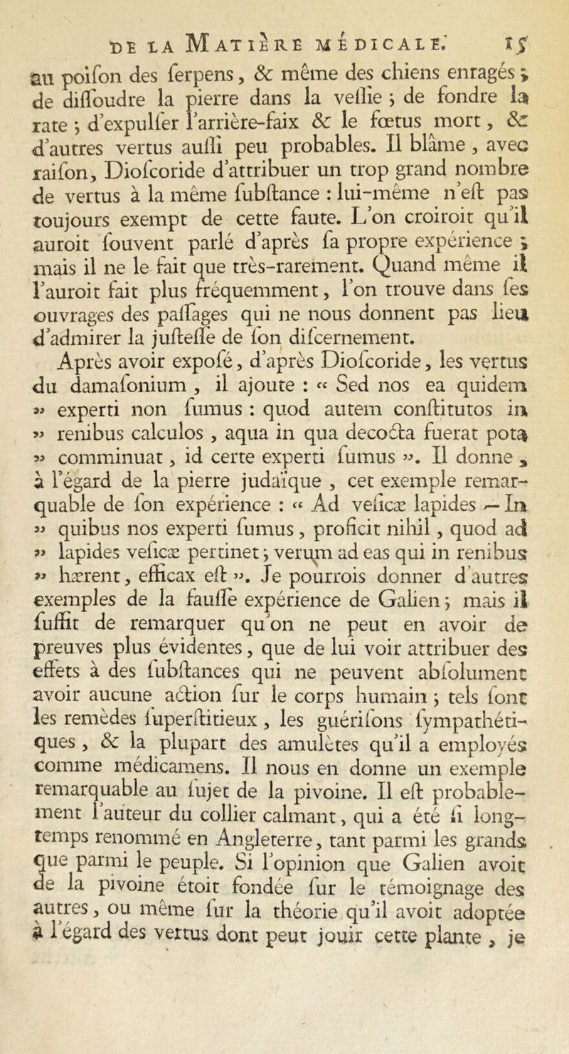 m poifon des ferpens, 8c même des chiens enragés » de diffoudre la pierre dans la veilie j de fondre fo rate -, d’expuller 1 arrière-faix 8c le fœtus mort, 8c d autres vertus aulîi peu probables. Il blâme , avec raifon, Diofcoride d’attribuer un trop grand nombre de vertus à la même fubftance : lui-même 11’eft pas toujours exempt de cette faute. L’on croiroit qu’il auroit fouvent parlé d’après fa propre expérience i mais il ne le fait que très-rarement. Quand même il l’auroit fait plus fréquemment, l’on trouve dans fes ouvrages des paffages qui ne nous donnent pas lieu d’admirer la juffelîè de ion difcernement. Après avoir expofé, d’après Dioicoride, les vertus du damafonium , il ajoute : « Sed nos ea quidem ^ experti non fumus : quod autem conftitutos in « renibus calculos , aqua in qua decoéta fuerat pota « comminuat, id certe experti fumus ». Il donne * à l’égard de la pierre judaïque , cet exemple remar- quable de ion expérience : « Ad veiîcæ lapides — Int « quibus nos experti fumus, proficit nihil, quod ad » lapides veiîcæ pertinet ^ veru^m ad eas qui in renibus » hærent, efticax eil ». Je pourrois donner d autres exemples de la fauile expérience de Galien y mais il fuffit de remarquer qu’on ne peut en avoir de preuves plus évidentes, que de lui voir attribuer des effets à des lubifances qui ne peuvent abfolument avoir aucune action fur le corps humain y tels font les remèdes fuperilitieux , les guérifons fympathéti- ques 5 8c la plupart des amulètes qu’il a employés comme médicamens. Il nous en donne un exemple remarquable au iujet de la pivoine. Il eft probable- ment 1 auteur du collier calmant, qui a été fi long- temps renommé en Angleterre, tant parmi les grands que parmi le peuple. Si l’opinion que Galien avoir de la pivoine étoit fondée fur le témoignage des autres, ou même iur la théorie qu’il avoit adoptée à 1 egard des vertus dont peut jouir cette plante , je