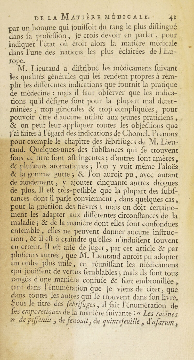 par un homme qui jouiffoit du rang le plus diftingué dans la proféffion, jé crois devoir en parler , pour indiquer letat où étoit alors la matière medicale dans 1 une des nations les plus éclairées de 1 Lu- rope. M. I ieutaud a diftribué les médicamens iuivant les qualités générales qui les rendent propres à rem- plir les differentes indications que fournit la pratique de medecine : mais il faut obierver que les indica- tions qu’il défigne font pour la plupart mal déter- minées , trop générales de trop compliquées, pour pouvoir être d'aucune utilité aux jeunes praticiens , 8c 011 peut leur appliquer toutes les objeétions que f ai faites à l’égard des indications de Chomel. Prenons pour exemple le chapitre des fébrifuges de M. Lieu- taud. Quelques-unes des fubftances qui fe trouvent fous ce titre font afhringentesj d’autres font amères, 8c plufieurs aromatiques j l’on y voit même l’aloès 8c la gomme gutte j 8c l’on auroit pu , avec autant de fondement, y ajouter cinquante autres drogues de plus. Il eft très-poffible que la plupart des fubf- tances dont il parle conviennent , dans quelques cas5 pour la guérifon des fièvres ; mais on doit certaine- ment les adapter aux différentes circonftances de la maladie *, 8c de la maniéré dont elles font confondues eniemble , elles ne peuvent donner aucune inftruc- tion 3 & il elf à craindre qu elles n’induifent fou vent en erreur. Il eft ailé de juger, par cet article 8c par plufieurs autres 3 que M. Lieutaud auroit pu adopter un ordre plus utile, en réunifiant les médicamens qui jouiffent de vertus femblables } mais ils font tous langés dune manière contufe de fort embrouillée, tant dans 1 énumération que je viens de citer, que dans toutes les autres qui fe trouvent dans fon livre. Sous.le titre des fébrifuges, il fait rémunération de les empore tiques de la manière fuivante • « Les racines depijjenht j de fenouilj de quint ej euille ^ à'afarum?