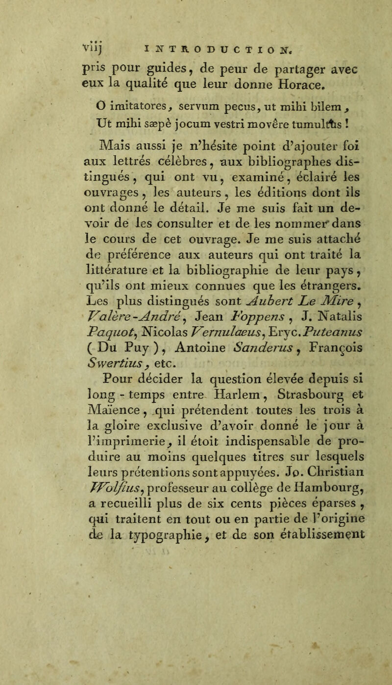 pris pour guides, de peur de partager avec eux la qualité que leur donne Horace. O imitatores, servum pecus, ut mihi bilem. Ut mihi sæpè jocum vestri movêre tumultfcs ! Mais aussi je n’hésite point d’ajouter foi aux lettrés célèbres, aux bibliographes dis- tingués , qui ont vu, examiné, éclairé les ouvrages , les auteurs, les éditions dont ils ont donné le détail. Je me suis fait un de- voir de les consulter et de les nommer-dans le cours de cet ouvrage. Je me suis attaché de préférence aux auteurs qui ont traité la littérature et la bibliographie de leur pays, qu’ils ont mieux connues que les étrangers. Les plus distingués sont Aubert Le Mii'e , Valère-André, Jean L'oppens , J. Natalis Paquot, Nicolas Vernulaeus^x'sz.Puteanus ( Du Puy ), Antoine Sanderus, François Swertiusy etc. Pour décider la question élevée depuis si long - temps entre Harlem, Strasbourg et Maïence, qui prétendent toutes les trois à la gloire exclusive d’avoir donné le jour à l’imprimerie, il étoit indispensable de pro- duire au moins quelques titres sur lesquels leurs prétentions sont appuyées. Jp. Christian JLrolfius, professeur au collège de Hambourg, a recueilli plus de six cents pièces éparses , qui traitent en tout ou en partie de l’origine cle la typographie, et de son établissement