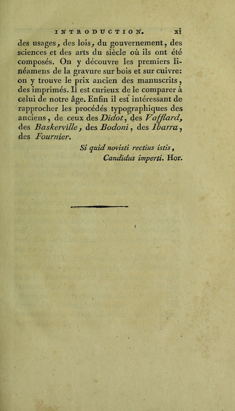 des usagesj des lois,, du gouvernement, des sciences et des arts du siècle où ils ont été composés. On y découvre les premiers li- néamens de la gravure sur bois et sur cuivre: on y trouve le prix ancien des manuscrits, des imprimés. Il est curieux de le comparer à celui de notre âge. Enfin il est intéressant de rapprocher les procédés typographiques des anciens , de ceux des JDidot, des Vafflard, des Baskerville, des Bodoni, des Ibarra 7 des Fournier. Si quid novisti rectius istis, Candidus imperti. Hor.