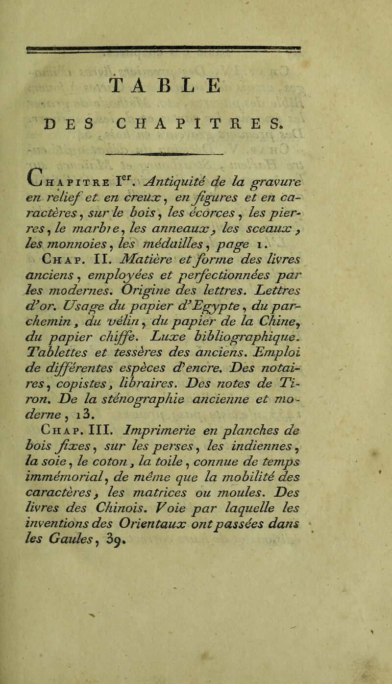 TABLE DES CHAPITRES. Chapitre Ier. Antiquité de la gravure en relief et en creux, en figures et en ca- ractères , sur le bois, les écorces , les pier- res , le marbie, les anneaux, les sceaux , les monnoies, les médailles, page 1. Ch a p. II. Matière et forme des livres anciens, employées et perfectionnées par les modernes. Origine des lettres. Lettres d’or. Usage du papier d’Egypte, du par- chemin , du vélin7 du papier de la Chine 7 du papier chiffe. Luxe bibliographique. Tablettes et tessères des anciens. Emploi de différentes espèces d'encre. Des notai- res , copistes y libraires. Des notes de Ti- ron. De la sténographie ancienne et mo- derne , i3. Chap. III. Imprimerie en planches de bois fixes, sur les perses, les indiennes, la soie, le coton 3 la toile , connue de temps immémorial, de même que la mobilité des caractères, les matrices ou moules. Des livres des Chinois. Voie par laquelle les inventions des Orientaux ont passées dans les Gaules , 39.