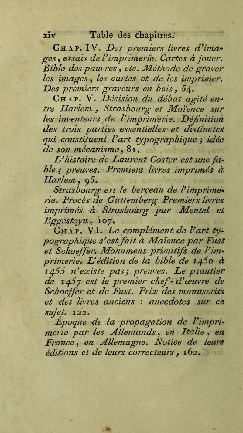 Ch ap. IV. Des premiers livres d’ima- ges ^ essais de l’imprimerie. Cartes à jouer. Bible des pauvres , etc. Méthode de graver les images, les cartes et de les imprimer. Des premiers graveurs en bois 9 64. Ch ap. V. Décision du débat agité en* tre Harlem 9 Strasbourg et Maïence sur les inventeurs de l’imprimerie. Déjlnition des trois parties essentielles et distinctes qui constituent l’art de son mécanisme, 8 L’histoire de Laurent Coster est une fa- ble ; preuves. Premiers livres imprimés à Harlem, 95. Strasbourg est le berceau de P imprime* rie. Procès de Guttemberg. Premiers livres imprimés à Strasbourg par Mentel et Eggesteyn, 107. Ch a p. VI. Le complément de l’art ty- pographique s’est fait à Maïence par Fust et Schoeffer. Monumens primitifs de l’im- primerie. H édition de la bible de iq5o à iq.55 n’existe pas$ preuves. Le psautier de iq.57 est le premier chef-d’œuvre de Schoeffer et de Fust. Prix des manuscrits et des livres anciens : anecdotes sur ce sujet. 122. Époque <le la propagation de l’impri- merie par les Allemands, en Italie , en France, en Allemagne. Notice de leurs éditions et de leurs correcteurs , 162. typographique ; idée