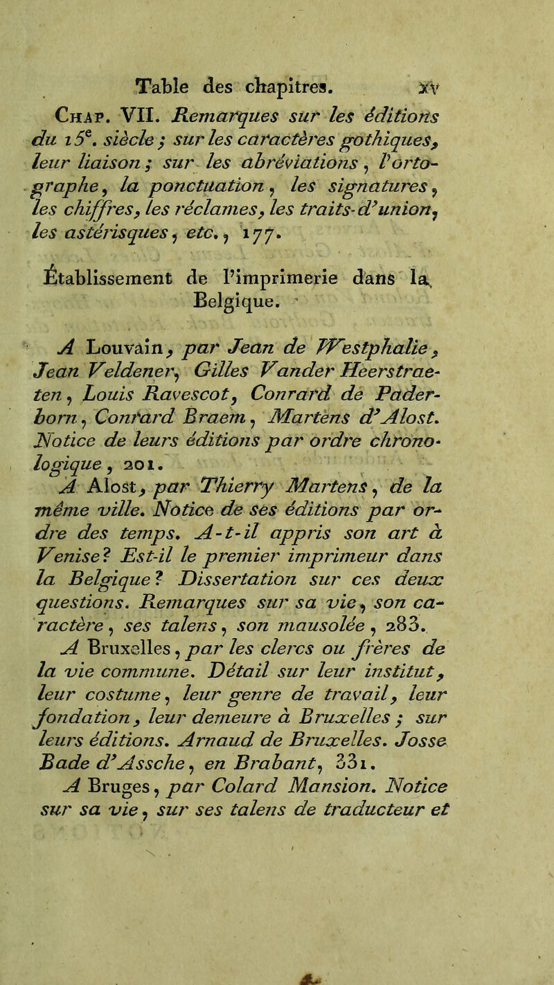 Table des chapitres. 3cV Chav. VII. Remarques sur les éditions du i5&. siècle; sur les caractères gothiques, leur liaison ; sur les abréviations, Vorto- graphe, la ponctuation , les signatures ? les chiffres, les réclames, les traits- d>union, les astérisques, etc, , 177. Établissement de l’imprimerie dans 1^ Belgique. A Louvain ; par Jean de JVestphalie, Jean Veldener, Gilles Vander Heerstrae- ten, Louis Ravescot, Conrard de Pader- boni, Conrard Braem, Martens d’Alost. Notice de leurs éditions par ordi'e chrono- logique, 201. A Alost; par Thierry Martens, de la même ville. Notice de ses éditions par or~ dre des temps. A-t-il appris son art à Venise ? Est-il le premier imprimeur dans la Belgique ? Dissertation sur ces deux questions. Remarques sur sa vie, son ca~ ractèi'e, ses talens, son mausolée , 283. A Bruxelles, par les clercs ou frères de la vie commune. Détail sur leur institut, leur costume, leur genre de travail, leur fondation, leur demeure à Bruxelles ; sur leurs éditions. Arnaud de Bruxelles. Josse Rade d’Assche, en Brabant, 33i. A Bruges, par Colard Mansion. Notice sur sa vie, sur ses talens de traducteur et