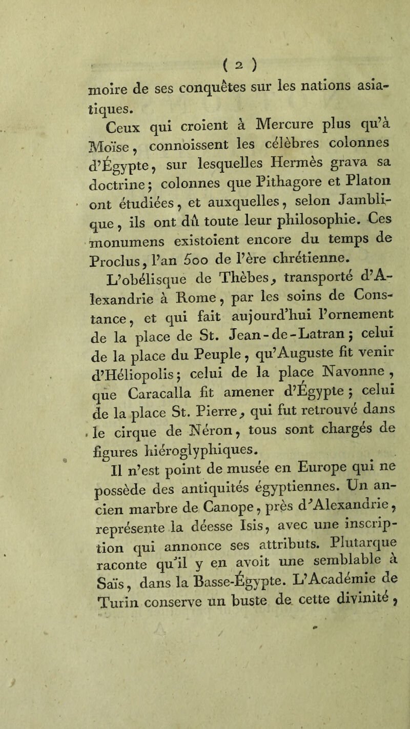 moire de ses conquêtes sur les nations asia- tiques. Ceux qui croient à Mercure plus qu’à Moïse, connoissent les célèbres colonnes d’Égypte, sur lesquelles Hermès grava sa doctrine ; colonnes que Pithagore et Platon ont étudiées, et auxquelles, selon Jambli- que, ils ont dû toute leur philosophie. Ces monumens existoient encore du temps de Proclus, l’an 5oo de l’ère chrétienne. L’obélisque de Thèbes, transporté d’A- lexandrie à Rome, par les soins de Cons- tance, et qui fait aujourd’hui l’ornement de la place de St. Jean-de-Latran ; celui de la place du Peuple, qu’Auguste fit venir d’Héliopolis ; celui de la place Navonne , que Caracalla fit amener d’Égypte ; celui de la place St. Pierre, qui fut retrouvé dans ,1e cirque de Néron, tous sont chargés de figures hiéroglyphiques. Il n’est point de musée en Europe qui ne possède des antiquités égyptiennes. Un an- cien marbre de Canope, près d Alexandrie, représente la deesse Isis, avec une inscrip- tion qui annonce ses attributs. Plutarque raconte qu il y en avoit une semblable a Sais, dans la Basse-Égypte. L’Académie de Turin conserve un buste de cette divinité,