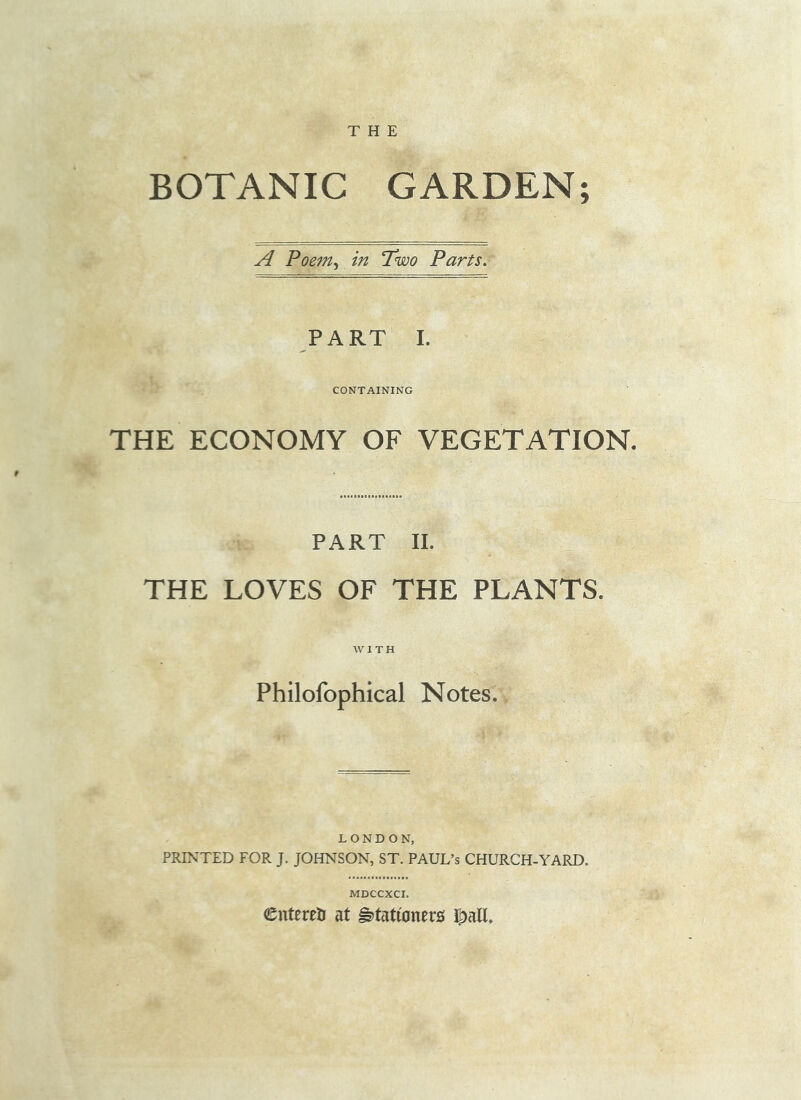 THE BOTANIC GARDEN A Poem^ in Two Parts. CONTAINING THE ECONOMY OF VEGETATION. PART II. THE LOVES OF THE PLANTS. WITH Philofophical Notes. LONDON, PRINTED FOR J. JOHNSON, ST. PAUL’S CHURCH-YARD. MDCCXCI. entereti at stationers J^all, V.**