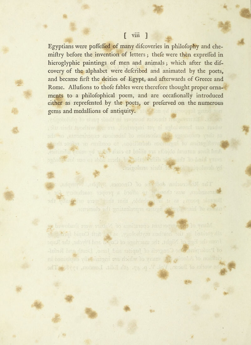 Egyptians were poffeffed of many difcoveries in philofophy and che- miflry before the invention of letters; thefe were then exprelfed in hieroglyphic paintings of men and animals j which after the dif- covery of the alphabet were defcribed and animated by the poets, and became firft the deities of Egypt, and afterwards of Greece and Rome. Allufions to thofe fables were therefore thought proper orna- ments to a philofophical poem, and are occalionally introduced either as reprefented by the poets, or preferved on the numerous gems and medallions of antiquity.