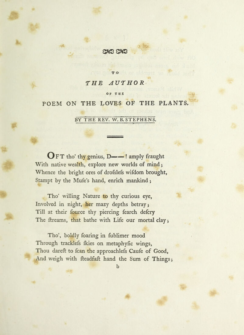 THE AUTHOR^ OF THE POEM ON THE LOVES OF THE PLANTS. BY THE REV. W. B. STEPHENS. Oft tho’ thy genius, D——! amply fraught With native \vealth, explore new worlds of mind; Whence the bright ores of drofslefs wifdom brought, Stampt by the Mufe’s hand, enrich mankind; Tho’ willing Nature to thy curious eye. Involved in night, her mazy depths betray; Till at their fource thy piercing fearch defcry The ftreams, that bathe with Life our mortal clay; Tho’, boldly foaring in fublimer mood Through tracklefs fkies on metaphyfic wings. Thou dareft to fcan the approachlefs Caufe of Good, And weigh with fteadfaft hand the Sum of Things; b