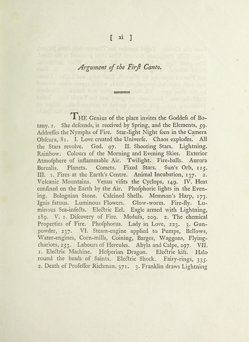 Argument of the Firft Canto, The Genius of the place invites the Goddefs of Bo- tany. I. She defcends, is received by Spring, and the Elements, 59. AddrelTes the Nymphs of Fire. Star-light Night feen in the Camera Obfcura, 81. I. Love created the Univerfe. Chaos explodes. All the Stars revolve. God. 97. II. Shooting Stars. Lightning. Rainbow. Colours of the Morning and Evening Skies. Exterior Atmofphere of inflammable Air. Twilight. Fire-balls. Aurora Borealis. Planets. Comets. Fixed Stars. Sun’s Orb, 115. III. I. Fires at the Earth’s Centre. Animal Incubation, 137. 2. Volcanic Mountains. Venus vifits the Cyclops, 149. IV. Heat confined on the Earth by the Air. Phofphoric lights in the Even- ing. Bolognian Stone. Calcined Shells. Memnon’s Harp, 173. Ignis fatuus. Luminous Flowers. Glow-worm. Fire-fly. Lu- minous Sea-infe6ls. Electric Eel. Eagle armed with Lightning, 189. V. I. Difcovery of Fire. Medufa, 209. 2. The chemical Properties of Fire. Phofphorus. Lady in Love, 223. 3. Gun- powder, 237. VI. Steam-engine applied to Pumps, Bellows, Water-engines, Corn-mills, Coining, Barges, Waggons, Flying- chariots, 253. Labours of Hercules. Abyla and Calpe, 297. VII. 1. Electric Machine. Hefperian Dragon. Electric kifs. Halo round the heads of Saints. Electric Shock. Fairy-rings, 335. 2. Death of Profeffor Richman, 371. 3. Franklin draws Lightning