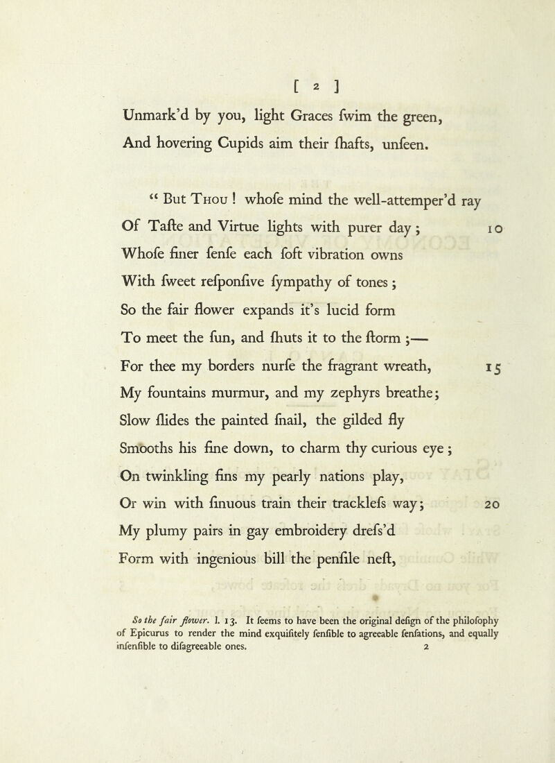 Unmark’d by you, light Graces fwim the green, And hovering Cupids aim their Ihafts, unfeen. “ But Thou ! v^hofe mind the well-attemper’d ray Of Tafte and Virtue lights with purer day; lo Whofe finer fenfe each foft vibration owns With fweet refponfive fympathy of tones; So the fair flower expands it’s lucid form To meet the fun, and fhuts it to the ftorm ;— For thee my borders nurfe the fragrant wreath, 15 My fountains murmur, and my zephyrs breathe; Slow Aides the painted fnail, the gilded fly Smooths his fine down, to charm thy curious eye ; On twinkling fins my pearly nations play. Or win with finuous train their tracklefs way; 20 My plumy pairs in gay embroidery drefs’d Form with ingenious bill the penfile neft. So the fair flower. I. 13. It feems to have been the original delign of the philofophy of Epicurus to render the mind exquifitely fenlible to agreeable fenfations, and equally infenfible to difagreeable ones. 2