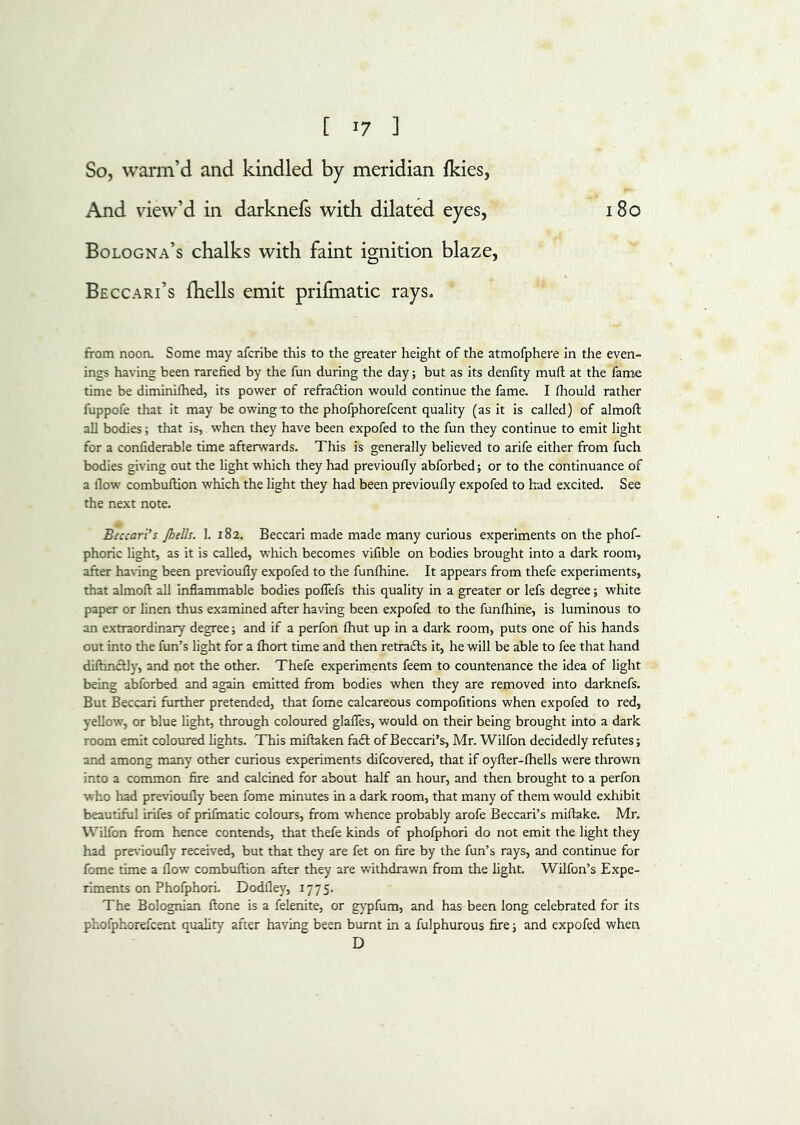 So, warm’d and kindled by meridian fkies, And view’d in darknefs with dilated eyes, 18o Bologna’s chalks with faint ignition blaze, Beccari’s fhells emit prifmatic rays. from noon. Some may afcribe this to the greater height of the atmofphere in the even- ings having been rarefied by the fun during the day; but as its denfity mufl: at the fame time be diminifhed, its power of refraftion would continue the fame. I fhould rather fuppofe that it may be owing to the phofphorefcent quality (as it is called) of almoft all bodies; that is, when they have been expofed to the fun they continue to emit light for a confiderable time afterwards. This is generally believed to arife either from fuch bodies giving out the light which they had previoufly abforbed; or to the continuance of a flow' combufHon which the light they had been previoufly expofed to had excited. See the next note. Beccari's Jhells. 1. 182. Beccarl made made many curious experiments on the phof- phoric light, as it is called, wfliich becomes vifible on bodies brought into a dark room, after having been previoufly expofed to the funfhine. It appears from thefe experiments, that almoft all inflammable bodies poflefs this quality in a greater or lefs degree; white paper or linen thus examined after having been expofed to the funfhine, is luminous to an extraordinary degree; and if a perfon Ihut up in a dark room, puts one of his hands out into the fun’s light for a fhort time and then retrafts it, he will be able to fee that hand diftmcUy, and not the other. Thefe experiments feem to countenance the idea of light being abforbed and again emitted from bodies when they are removed into darknefs. But Beccari further pretended, that fome calcareous compofitions when expofed to red, yellow, or blue fight, through coloured glafles, would on their being brought into a dark room emit coloured fights. This miftaken of Beccari’s, Mr. Wilfon decidedly refutes; and among many other curious experiments difcovered, that if oyfter-fliells were thrown into a common fire and calcined for about half an hour, and then brought to a perfon who had previoufly been fome minutes in a dark room, that many of them would exhibit beautiful irifes of prilmatic colours, from whence probably arofe Beccari’s miftake. Mr. Wilfon from hence contends, that thefe kinds of phofphori do not emit the light they had pre\‘ioufly received, but that they are fet on fire by the fun’s rays, and continue for fome time a flow combuftion after they are withdrawn from the fight. Wilfon’s Expe- riments on PhofphorL Dodfley, 1775. The Bolognian ftone is a felenite, or gj'pfum, and has been long celebrated for its phofphorefcent quality after having been burnt in a fulphurous fire; and expofed when D
