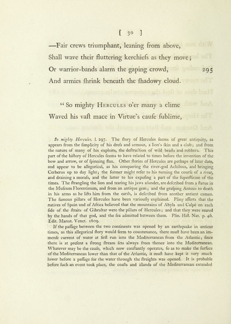 —^Fair crews triumphant, leaning from above, Shall wave their fluttering kerchiefs as they move; Or warrior-bands alarm the gaping crowd, 295 And armies flirink beneath the fhadowy cloud. So mighty Hercules o’er many a clime Waved his vaft mace in Virtue’s caufe fublime, So mighty Hercules. 1. 297. The ftory of Hercules feems of great antiquity, as appears from the fimplicity of his drefs and armour, a lion’s Ikin and a club; and from the nature of many of his exploits, the deftruftion of wild beafts and robbers. This part of the hiftory of Hercules feems to have related to times before the invention of the bow and arrow, or of fpinning flax. Other ftories of Hercules are perhaps of later date, and appear to be allegorical, as his conquering the river-god Achilous, and bringing Cerberus up to day light; the former might refer to his turning the courfe of a river, and draining a morafs, and the latter to his expofing a part of the fuperftition of the times. The ftrangling the lion and tearing his jaws afunder, are defcribed from a ftatue in the MufeumFlorentinum, and from an antique gem; and the grafping Anteus to death in his arms as he lifts him from the earth, is defcribed from another antient cameo. The famous pillars of Hercules have been varioufly explained. Pliny aflerts that the natives of Spain and of Africa believed that the mountains of Abyla and Calpe on each fide of the ftraits of Gibraltar were the pillars of Hercules; and that they were reared by the hands of that god, and the fea admitted between them. Plin. Hift. Nat. p. 46. Edit. Manut. Venet. i6og. If the paflage between the two continents was opened by an earthquake in antient times, as this allegorical ftory would feem to countenance, there mufl; have been an im- menfe current of water at firfl; run into the Mediterranean from the Atlantic; fince there is at prefent a ftrong ftream fets always from thence into the Mediterranean. Whatever may be the caufe, which now conftantly operates, fo as to make the furface of the Mediterranean lower than that of the Atlantic, it mufl: have kept it very much lower before a paffage for the water through the ftreights was opened. It is probable before fuch an event took place, the coafts and iflands of the Mediterranean extended