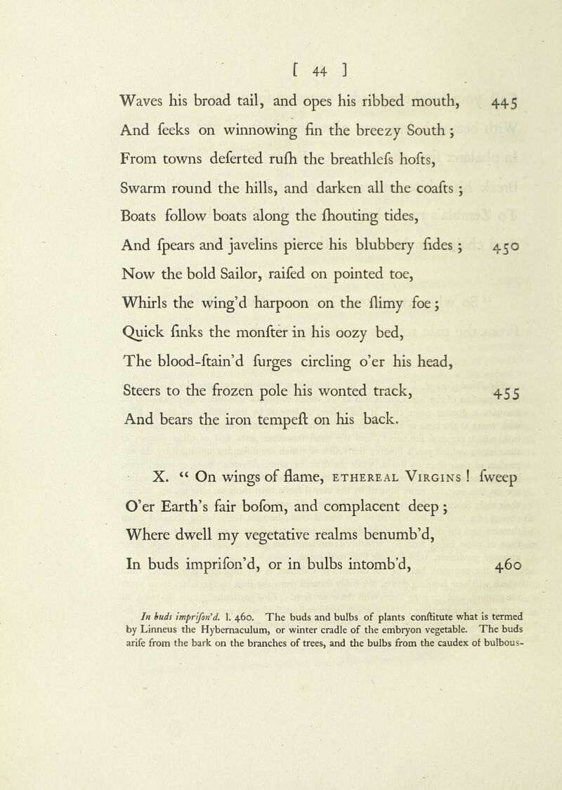 Waves his broad tail, and opes his ribbed mouth, 445 And feeks on winnowing fin the breezy South; From towns deferted rufh the breathlefs hofts. Swarm round the hills, and darken all the coafts ; Boats follow boats along the fliouting tides. And fpears and javelins pierce his blubbery fides; 450 Now the bold Sailor, raifed on pointed toe. Whirls the wing’d harpoon on the fiimy foe; Quick finks the monfter in his oozy bed. The blood-ftain’d furges circling o’er his head. Steers to the frozen pole his wonted track, 455 And bears the iron tempefi; on his back. X. “ On wings of flame, ethereal Virgins ! fweep O’er Earth’s fair bofom, and complacent deep; Where dwell my vegetative realms benumb’d. In buds imprifon’d, or in bulbs intomb’d, 460 In buds imprtfon^d. 1. 460. The buds and bulbs of plants conftitute what is termed by Linneus the Hybemaculum, or winter cradle of the embryon vegetable. The buds arife from the bark on the branches of trees, and the bulbs from the caudex of bulbous-