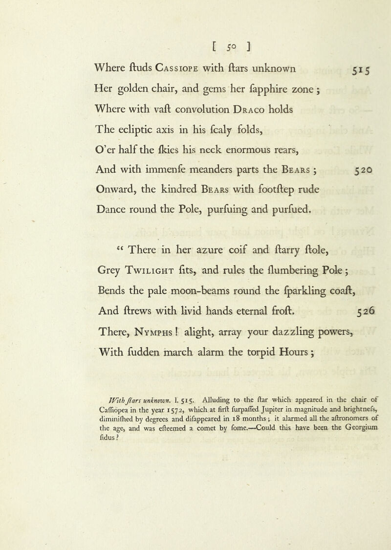 Where ftuds Cassiope with ftars unknown 515 Her golden chair, and gems her fapphire zone ; Where with vaft convolution Draco holds The ecliptic axis in his fcalj folds, O’ er half the fkies his neck enormous rears. And with immenfe meanders parts the Bears ; 520 Onward, the kindred Bears with footftep rude Dance round the Pole, purfuing and purfued. There in her azure coif and flarry ftole. Grey Twilight fits, and rules the {lumbering Pole; Bends the pale moon-beams round the fparkling coaft. And ftrews with livid hands eternal froft. 526 There, Nymphs ! alight, array your dazzling powers, With fudden inarch alarm the torpid Hours; TFithJiars unknown. 1. 515. Alluding to the ftar which appeared in the chair of Caffiopea in the year 1572, which at firft furpaffed Jupiter in magnitude and brightnefs, dimmilhed by degrees and difappeared in 18 months ; it alarmed all the aftronomers of the age, and was efteemed a comet by fome.—Could this have been the Georgium fidus ?