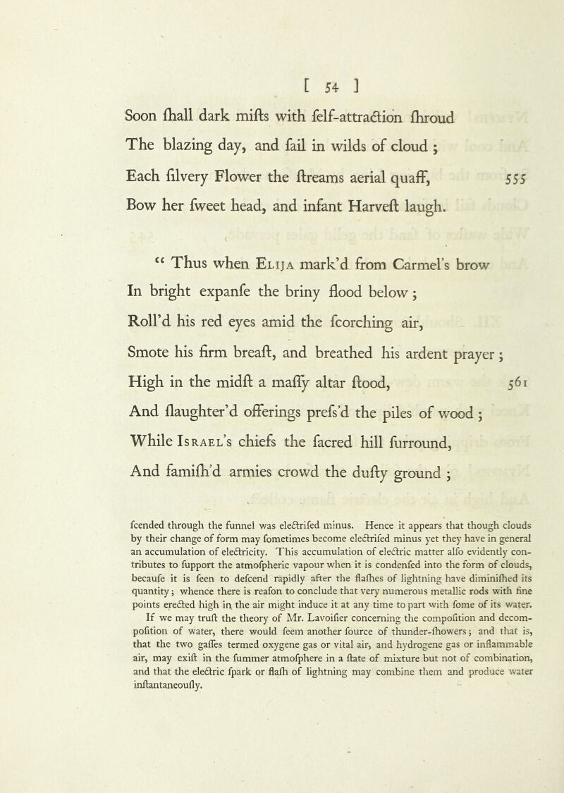 Soon {hall dark mifts with felf-attradlion fhroud The blazing day, and fail in wilds of cloud ; Each filvery Flower the ftreams aerial quafF, 555 Bow her fweet head, and infant Harveft laugh. ‘‘ Thus when Elija mark’d from Carmel’s brow In bright expanfe the briny flood below; Roll’d his red eyes amid the fcorching air. Smote his firm breaft, and breathed his ardent prayer; High in the midfl: a mafly altar flood, 561 And flaughter’d oflerings prefs’d the piles of wood; While Israel’s chiefs the facred hill furround, And famifli’d armies crowd the dufly ground ; fcended through the funnel was eleftrifed minus. Hence it appears that though clouds by their change of form may fometimes become eleflrifed minus yet they have in general an accumulation of eledricity. This accumulation of electric matter alfo evidently con- tributes to fupport the atmofpheric vapour when it is condenfed into the form of clouds, becaufe it is feen to defcend rapidly after the flafhes of lightning have diminilhed its quantity; whence there is reafon to conclude that very numerous metallic rods with fine points erefted high in, the air might induce it at any time to part with fome of its water. If we may trufl: the theory of Mr. Lavoifier concerning the compofition and decom.- pofition of water, there would feem another fource of thunder-lhowers; and that is, that the two gaffes termed oxygene gas or vital air, and hydrogene gas or inflammable air, may exift in the fummer atmofphere in a ftate of mixture but not of combination, and that the eleftric fpark or flafh of lightning may combine them and produce v/ater inflantaneoufly.