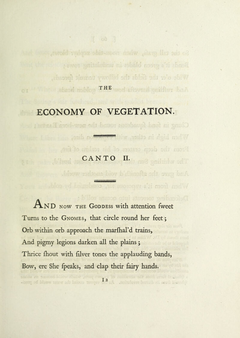 THE ECONOMY OF VEGETATION. CANTO II. A-ND now the Goddess with attention fweet Turns to the Gnomes, that circle round her feet ; Orb within orb approach the marfhard trains, And pigmy legions darken all the plains; Thrice fhout with filver tones the applauding bands, Bow, ere She fpeaks, and clap their fairy hands. I2