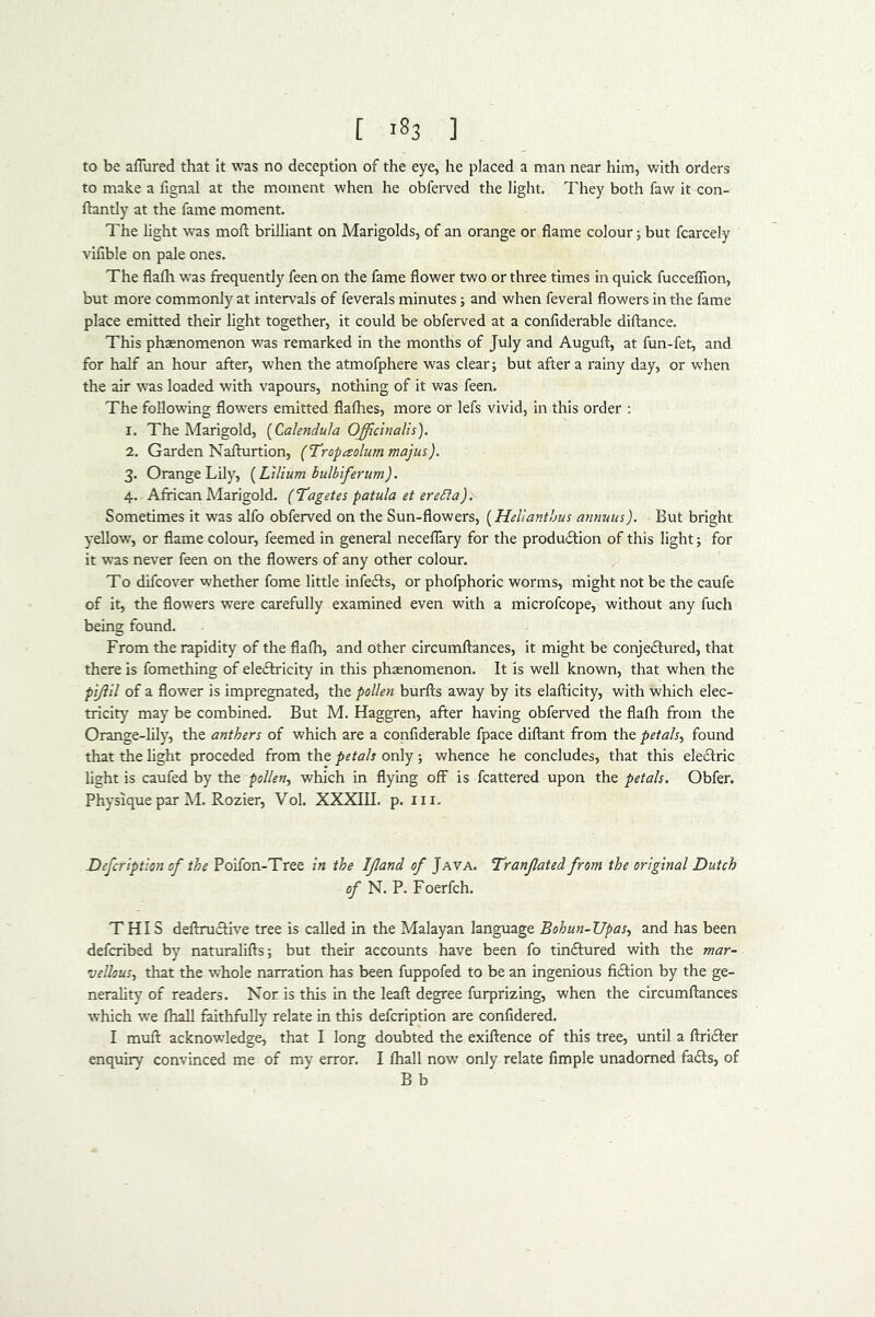 [ ] to be aflured that It was no deception of the eye, he placed a man near him, with orders to make a fignal at the moment when he obferved the light. They both faw it con- ftantly at the fame moment. The light was moft brilliant on Marigolds, of an orange or flame colour j but fcarcely vifible on pale ones. The flafli was frequently feen on the fame flower two or three times in quick fuccelTion, but more commonly at intervals of feverals minutes j and when feveral flowers in the fame place emitted their light together, it could be obferved at a confiderable diftance. This phsenomenon was remarked in the months of July and Auguft, at fun-fet, and for half an hour after, when the atmofphere was clears but after a rainy day, or when the air was loaded with vapours, nothing of it was feen. The following flowers emitted flafhes, more or lefs vivid, in this order ; 1. The Marigold, {Calendula Officinalis). 2. Garden Naflurtion, (Tropaolum majus). 3. Orange Lily, {Lilium bulbiferum). 4. African Marigold. (Tagetes patula et ereSia). Sometimes it was alfo obferved on the Sun-flowers, (Helianthus annum). But bright yellow, or flame colour, feemed in general neceflary for the production of this light; for it was never feen on the flowers of any other colour. To difcover whether fome little infeCts, or phofphoric worms, might not be the caufe of it, the flowers were carefully examined even with a microfcope, without any fuch being found. From the rapidity of the flafh, and other circumftances, it might be conjeCtured, that there is fomething of eleCtricity in this phaenomenon. It is well known, that when the pijiil of a flower is impregnated, the pollen burfts away by its elafticity, with which elec- tricity may be combined. But M. Haggren, after having obferved the flafli from the Orange-lily, the anthers of which are a confiderable fpace diftant from the petals^ found that the light proceded from the petals only ; whence he concludes, that this eleClric light is caufed by the pollen^ which in flying off is fcattered upon the petals. Obfer. Physique par M. Rozier, Vol. XXXIII. p. iii. Defcription of the Poifon-Tree in the Ijland of Java. Tranfated from the original Dutch of N. P. Foerfch. THIS deflruCfive tree is called in the Malayan language Bohun-Upas., and has been defcribed by naturalifts; but their accounts have been fo tinCtured with the mar- vellous., that the whole narration has been fuppofed to be an ingenious fiCIion by the ge- nerality of readers. Nor is this in the leaf! degree furprizing, when the circumftances which we fhall faithfully relate in this defcription are confidered. I muft acknowledge, that I long doubted the exiftence of this tree, until a ftriCIer enquiry convinced me of my error. I fhall now only relate Ample unadorned faCts, of B b