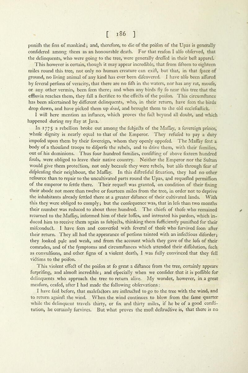 punifli the fins of mankind; and, therefore, to die of the polfon of the Upas Is generally confidered among them as an honourable death. For that reafon I alfo obferved, that the delinquents, who were going to the tree, were generally dreffed in their beft apparel. This however is certain, though it may appear incredible, that from fifteen to eighteen miles round this tree, not only no human creature can exift, but that, in that fpace of ground, no living animal of any kind has ever been difcovered. I have alfo been aflured by feveral perfons of veracity, that there are no fifh in the waters, nor has any rat, moufe, or any other vermin, been feen there; and when any birds fly fo near this tree that the effluvia reaches them, they fall a facrifice to the effefts of the poifon. This circumftance has been afcertained by different delinquents, who, in their return, have feen the birds drop down, and have picked them up dead, and brought them to the old ecclefiaftick. I will here mention an inflance, which proves the fa£l; beyond all doubt, and w'hich happened during my ftay at Java. In 1775 a rebellion broke out among the fubjedls of the Maflay, a fovereign prince, whofe dignity is nearly equal to that of the Emperor. They refufed to pay a duty impofed upon them by their fovereign, whom they openly oppofed. The Maflay fent a body of a thoufand troops to difperfe the rebels, and to drive them, with their families, out of his dominions. Thus four hundred families, confifting of above fixteen hundred fouls, were obliged to leave their native country. Neither the Emperor nor the Sultan would give them protedion, not only becaufe they were rebels, but alfo through fear of difpleafing their neighbour, the Maflay. In this difirefsful fituation, they had no other refource than to repair to the uncultivated parts round the Upas, and requefted permilTion of the emperor to fettle there. Their requefl: was granted, on condition of their fixing their abode not more than twelve or fourteen miles from the tree, in order not to deprive the inhabitants already fettled there at a greater diftance of their cultivated lands. With this they were obliged to comply; but the confequence was, that in lefs than two months their number was reduced to about three hundred. The chiefs of thofe who remained ^ returned to the Maflay, informed him of their Ioffes, and intreated his pardon, which in- duced him to receive them again as fubjefts, thinking them fufficiently punifhed for their mifcondudl. I have feen and converfed with feveral of thofe who furvived foon after their return. They all had the appearance of perfons tainted with an infecftious diforder; they looked pqle and weak, and from the account which they gave of the lofs of their comrades, and of the fymptoms and circumftances which attended their diflblution, fuch as convulfions, and other figns of a violent death, I was fully convinced that they fell vicftims to the poifon. This violent effedl of the poifon at fo great a diftance from the tree, certainly appears furprifing, and almoft incredible; and efpecially when we confider that it is poffible for delinquents who approach the tree to return alive. My wonder, however, in a great meafure, ceafed, after I had made the following obfervations: I have faid before, that malefadlors are inftrufted to go to the tree with the wind, and to return againft the wind. When the wind continues to blow from the fame quarter while the delinquent travels thirty, or fix and thirty miles, if he be of a good confti- tution, he certainly furvives. But what proves the moft deftrudive is, that there is no