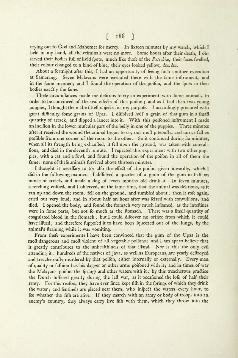 [ -88 ] crying out to God and Mahomet for mercy. In fixteen minutes by my watch, which I held in my hand, all the criminals were no more. Some hours after their death, I ob- ferved their bodies full of livid fpots, much like thofe of the Petechia., their faces fwelled, their colour changed to a kind of blue, their eyes looked yellow, &c. &c. About a fortnight after this, I had an opportunity of feeing fuch another execution at Samarang. Seven Malayans were executed there with the fame inftrument, and In the fame manner; and I found the operation of the poifon, and the fpots in their bodies exactly the fame. Thefe circumftances made me defirous to try an experiment with fome animals, in order to be convinced of the real effefts of this poifon; and as I had then two young puppies, I thought them the fitted: objedfs for my purpofe. I accordingly procured with great difficulty fome grains of Upas. I diflblved half a grain of that gum in a fmafl quantity of arrack, and dipped a lancet into it. With this poifoned inftrument I made an incifion in the lower mufcular part of the belly in one of the puppies. Three minutes after it received the wound the animal began to cry out moft piteoufty, and ran as fall as poffible from one comer of the room to the other. So it continued during fix minutes, when all its ftrength being exhaufted, it fell upon the ground, was taken with convul- fions, and died in the eleventh minute. I repeated this experiment with two other pup- pies, with a cat and a fowl, and found the operation of the poifon in all of them the fame: none of thefe animals furvived above thirteen minutes. I thought it neceflary to try alfo the effedl of the poifon given inwardly, which I did in the following manner. I dilToIved a quarter of a grain of the gum in half an ounce of arrack, and made a dog of feven months old drink it. In feven minutes, a retching enfued, and I obferved, at the fame time, that the animal was delirious, as it ran up and down the room, fell on the ground, and tumbled about; then it rofe again, cried out very loud, and in about half an hour after was feized with convulfions, and died. I opened the body, and found the ftomach very much inflamed, as the inteftines were in fome parts, but not fo much as the ftomach. There was a fmall quantity of coagulated blood in the ftomach; but I could difcover no orifice from which it could have iflued; and therefore fuppofed it to have been fqueezed out of the lungs, by the animal’s ftraining while it was vomiting. From thefe experiments I have been convinced that the gum of the Upas is the moft dangerous and moft violent of all vegetable poifons ; and I am apt to believe that it greatly contributes to the unhealthinefs of that ifland. Nor is this the only evil attending it: hundreds of the natives of Java, as well as Europeans, .are yearly deftroyed and treacheroufly murdered by that poifon, either internally or externally. Every man of quality or faftiion has his dagger or other arms poifoned with it; and in times of war the Malayans poifon the fprings and other waters with it; by this treacherous practice the Dutch fuffered greatly during the laft war, as it occafioned the lofs of half their army. For this reafon, they have ever fince kept fifh in the fprings of which they drink the water; and fentinels are placed near them, who infpecft the waters every hour, to fee whether the fifti are alive. If they march with an army or body of troops into an enemy’s country, they always carry live fifh with them, which they throw into the