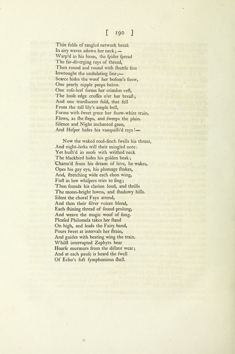 Thin folds of tangled network break In airy waves adown her neck; — Warp’d in his loom, the fpider fpread The far-diverging rays of thread, Then round and round with ftiuttle fine Inwrought the undulating line;— Scarce hides the woof her bofom’s fnow, One pearly nipple peeps below. One rofe-leaf forms her crimfon veft. The loofe edge croffes o’er her bread;; And one tranflucent fold, that fell From the tall lily’s ample bell. Forms with fweet grace her fnow-white train. Flows, as fhe fteps, and fweeps the plain. Silence and Night inchanted gaze. And Hefper hides his vanquilh’d rays !— Now the waked reed-finch fwells his throat. And night-larks trill their mingled note; Yet hufh’d in mofs with writhed neck The blackbird hides his golden beak; ^Charm’d from his dream of love, he wakes. Opes his gay eye, his plumage fliakes, And, ftretching wide each ebon wing, Firft in low whifpers tries to fing; Then founds his clarion loud, and thrills The moon-bright lawns, and fhadowy hills. Silent the choral Fays attend. And then their filver voices blend. Each ftiining thread of found prolong. And weave the magic woof of fong. Pleafed Philomela takes her ftand On high, and leads the Fairy band. Pours fweet at intervals her ftrain, And guides with beating wing the train. Whilft interrupted Zephyrs bear Hoarfe murmurs from the diftant wear; And at each paufe is heard the fwell Of Echo’s foft fymphonious ftiell.