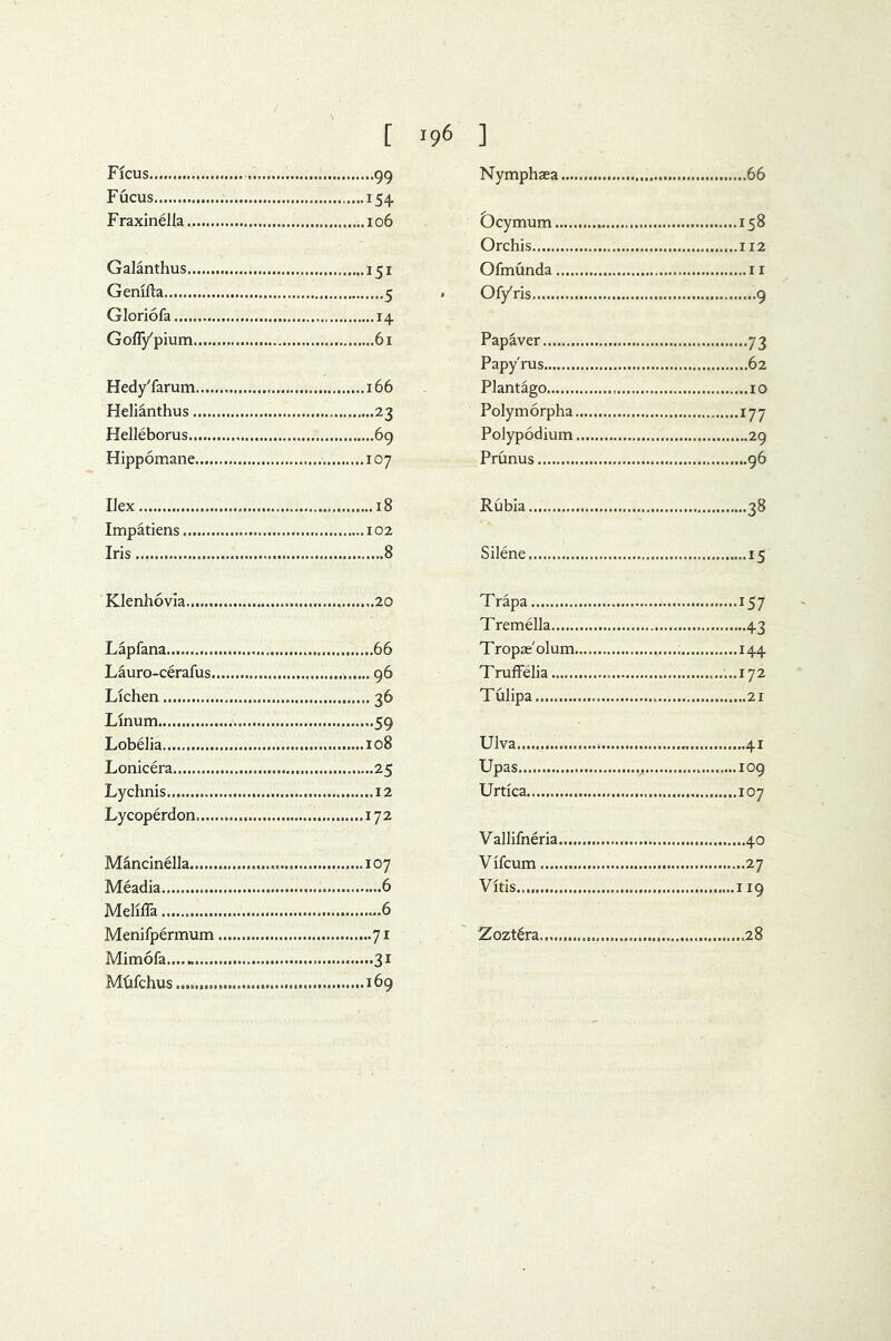 Ficus 99 Fucus 154 Fraxinella 106 Galanthus 151 Genifta 5 Gloriofa 14 Gofiypium 61 Hedy'farum 166 Helianthus 23 Helleborus 69 Hippomane 107 Ilex 18 Impatiens 102 Iris 8 Klenhovia... 20 Lapfana 66 Lauro-cerafus 96 Lichen 36 Llnum..... 59 Lobelia 108 Lonicera 25 Lychnis 12 Lycoperdon 172 Mancinella 107 Meadia 6 Mellila ^.6 Menifpermum 71 Mim6fa 31 Mhfchus 169 Nymphaea 66 Dcymum 158 Orchis 112 Ofmunda 11 Of/ris 9 Papaver 73 Papyrus 62 Plantago 10 Polymorpha 177 Polypodium 29 Prunus 96 Rubia 38 Silene 15 Trapa 157 Tremella 43 Tropae'olum 144 Truffelia ......172 Tulipa 21 Ulva 41 Upas 109 Urtica 107 Vallifneria 40 Vlfcum 27 Vltis 119 Zozt6ra .28