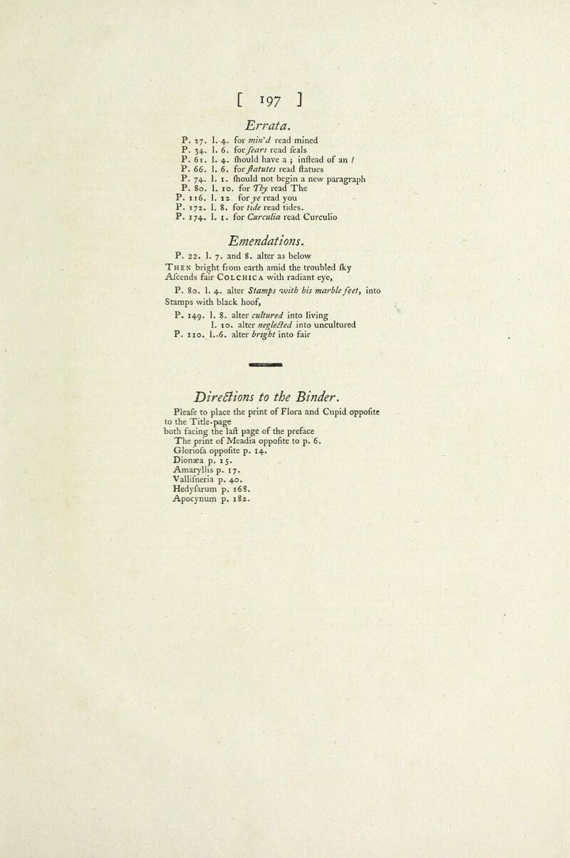 Errata. P. 27. 1. 4. for min'd read mined P. 34. 1. 6. for fears read feals P. 61. 1. 4. fliould have a ; inftead of an / P. 66. 1.6. forftatutes read ftatues P. 74. 1, I. Ihould not begin a new paragraph P. 80. 1. 10. for fhy read The P. 116. 1. 12. forread you P. 172. 1. 8. forread tides. P. 174, 1. I. for read Curculio Emendations. P. 22. 1. 7. and 8. alter as below Then bright from earth amid the troubled Iky Afcends fair Colchica with radiant eye, P. 80. 1. 4. alter Stamps nuith his marble feet, into Stamps with black hoof, P. 149. 1. 8. alter cultured into living 1. 10. negleSled into uncultured P. 110. 1..6. alter into fair DireSiions to the Binder. Pleafe to place the print of Flora and Cupid oppofite to the Title-page both facing the laft page of the preface The print of Meadia oppofite to p. 6. Gloriofa oppofite p. 14. Diontea p. 15. Amaryllis p. 17. Vallifneria p. 40. Hedyfarum p. 168. Apocynum p. 182.