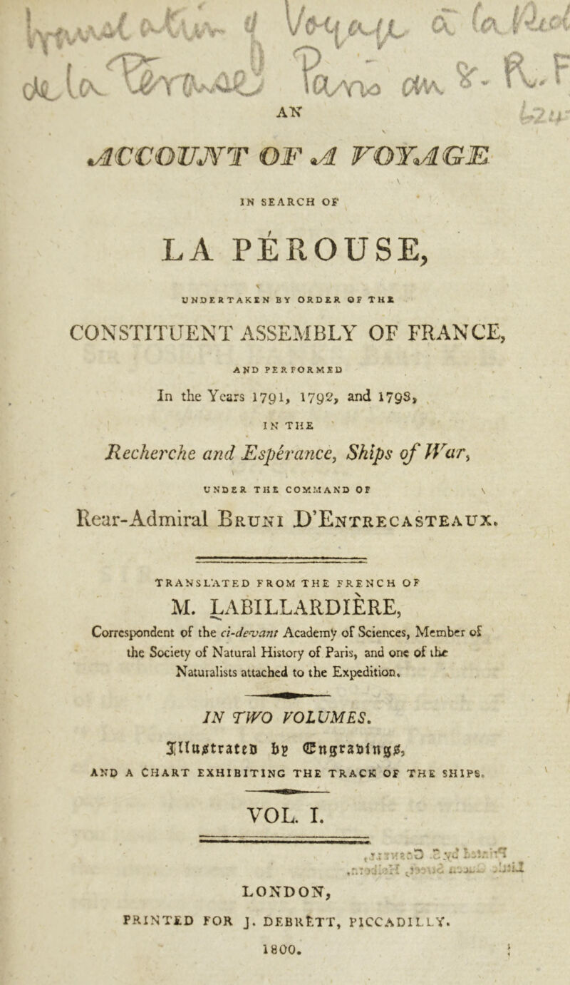 i^U [c%- ^ vlH|^^c|X- Cv ?CWV> »K P MCOUJfT OJF ^ rOYMK' IN SEARCH OF LA PÉROUSE, UNDERTAKEN BY ORDER OF THE CONSTITUENT ASSEMBLY OF FRANCE, AND PER FORMED In the Years 1791, 1792, and 17QS, . ' IN THE ' Recherche and Esperaiice, Ships of War^ \ UNDER THE COMMAND OF Rear-Admiral Bruni D’Entrecasteaux. TRANSLATED FROM THE FRENCH OF N M. LABILLARDIERE, Correspondent of the cl-denjant Academy of Sciences, Member of ' the Society of Natural History of Paris, and one of the Naturalists attached to the Expedition, IN TWO VOLUMES. t 3ilïtt^(trateïï hp ^ngrsiafngj^, AND A CHART EXHIBITING THE TRACK OF THE SHIPS. VOL. I. .o.yu Léî.-.u*î ^ .r.ncd^'H LONDON, PRINTJtD FOR J. DEBRËTT, PICCADILLY. 1800.