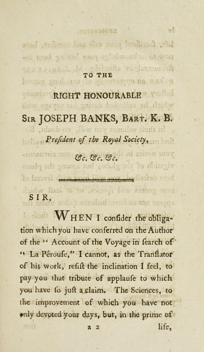 TO THE ' a* . y RIGHT HONOURABLE \ : f Sir JOSEPH BANKS, Bart. K. B. - V ' , Prefident of the Royal Society^ &c. &c. &c. » I X r t. ’ ' * a—Manat ■ ) ' , SIR, i ^ Wh EN I confider theobliga- » tion which you have conferred on the Author of the “ Account of the Voyage in fearch of * La Peroufe/^ I cannot, as the Tranflator of his work, refift the inclination I feel, to pay you that tribute of applaufe to which you have fo juft a claim. The Sciences, to the improvement of which you have not tnly devoted your days, but^ in the prime of a 2 life, /