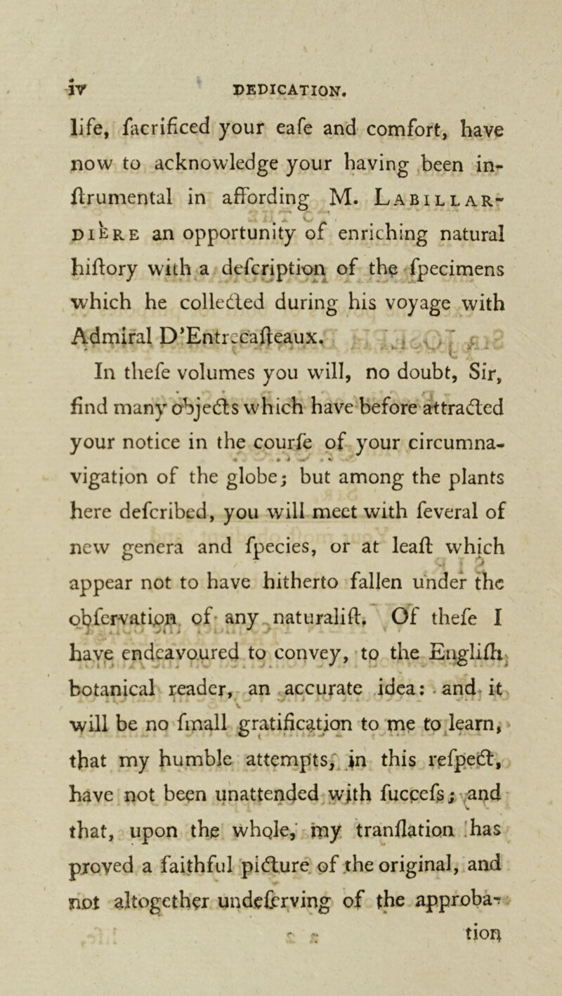 DEDICATION, rr life, facrificed your eafe and cornfort, have now to acknowledge your having been in^ llrumental in affording M. Labilear- DIE RE an opportunity of enriching natural hiftory with a defcriptix^n of the fpecimens which he colledled during his voyage with Admiral D’Entrccafteaux, , , % In thefe volumes you will, no doubt, Sir, find many abjeéls which have-before attracted your notice in the courfe of your circumna- vigatjon of the globe; but among the plants here defcribed, you will meet with feveral of new genera and fpecies, or at leaft which appear not to have hitherto fallen under the obfervatipn. of’any..naturalifl:, Of thefe I have endeavoured to convey,'to the-Eiiglifh. botanical reader,-an accurate .idea: . andt it V will be no fmall gratific;rûon to me to learn, that my jn this refpedt, have not been unattended^^yith fuccefs;^^and that, upon the whQle,^my tranflation !has proved a faithful pidlure of the original, and not altogether undeferying of the approba-r - tion