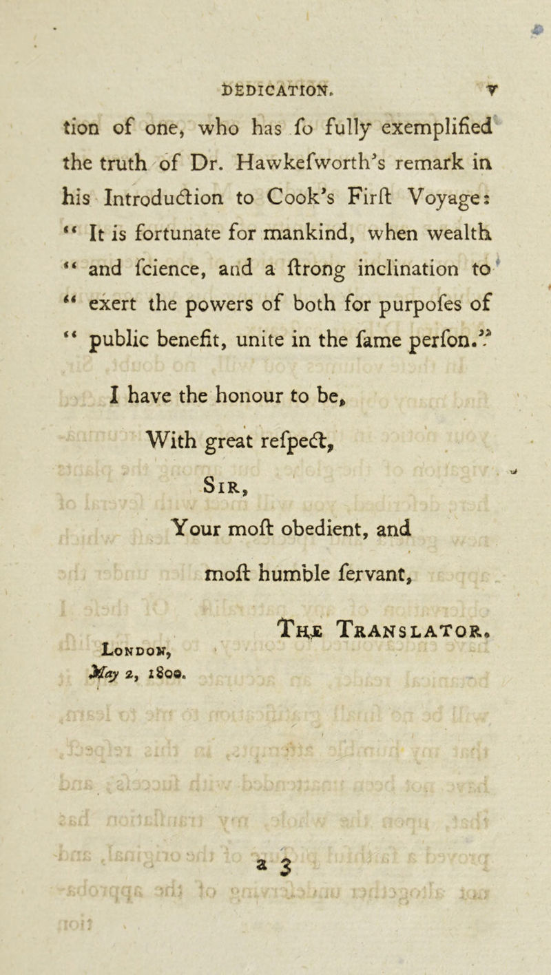 tion of one, who has fo fully exemplified the truth of Dr. Hawkefworth^s remark ia his Introdu6lion to Cookes Firft Voyage: It is fortunate for mankind, when wealth “ and fcience, and a ftrong inclination to* exert the powers of both for purpofes of public benefit, unite in the fame perfon.? I have the honour to be^ • « With great refpeél. Sir, ' f ' . » Your moft obedient, and Hi j; > :' ^ moft humble fervant. Thje Translator. Londok, 2, ZSOO. ■ • ■ % , V ' a 3