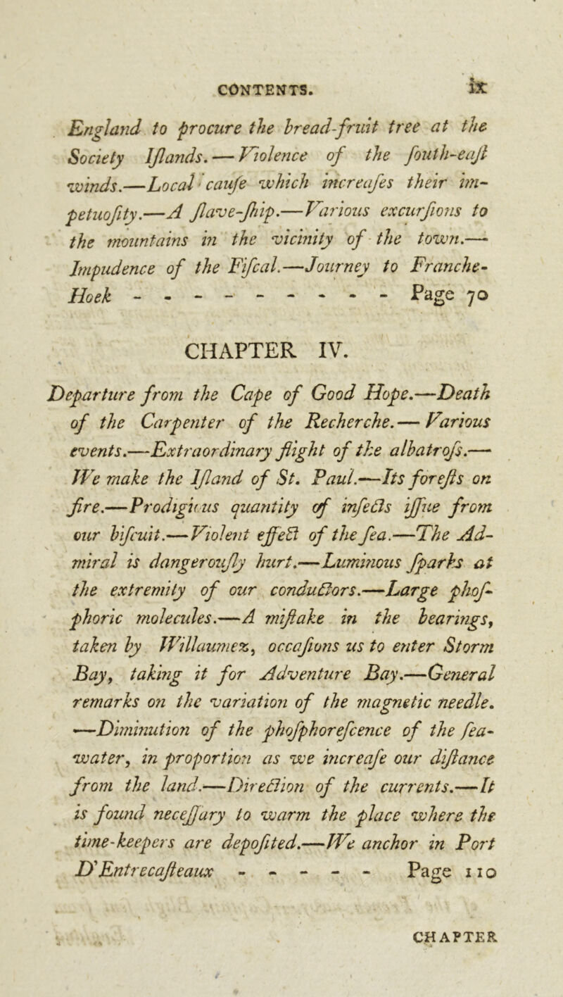 Englayid to procure the hread-frint tree at the Society IJlands, — Violence of the fouth-eajl ^joinds.—Local'cau/e which mcreafes their petuofity.—A Jla’ve-Jhif.—Various excurfions to the mountains in the vicinity of the town.— Impudence of the Ffcal.—Journey to Franche- Hoek Page 70 CHAPTER IV. Departure from the Cape of Good Hope.—Death of the Carpenter of the Recherche. — Various events.—Extraordinary f ight of the albatrofs.— JVe make the If and of St. Paul.~Its for efs on fre.—Prodigious quantity of infedls ifiie from our hifcuit.—Violent effeEl of the fea.—The Ad- miral is dangeroufy hurt.—Lummous fparks at the extremity of our conduCors.—Large phof phoric molecides.—A miflake in the hearings^ taken hy JVillaumez^ occafions us to enter Storm Bay y taking it for Adventure Bay.—General remarks o?i the variation of the magnetic needle. ~Diminutio7i of the phofphorefcence of the fea- watery in proportion as we increafe our difance from the land.—Direâîion of the currents.—It is found necef ary to warm the place where the time-keepers are depofted.—IVe anchor in Port HEntrecaf eaux ----- Page 11 o CHAPTER ’’ A