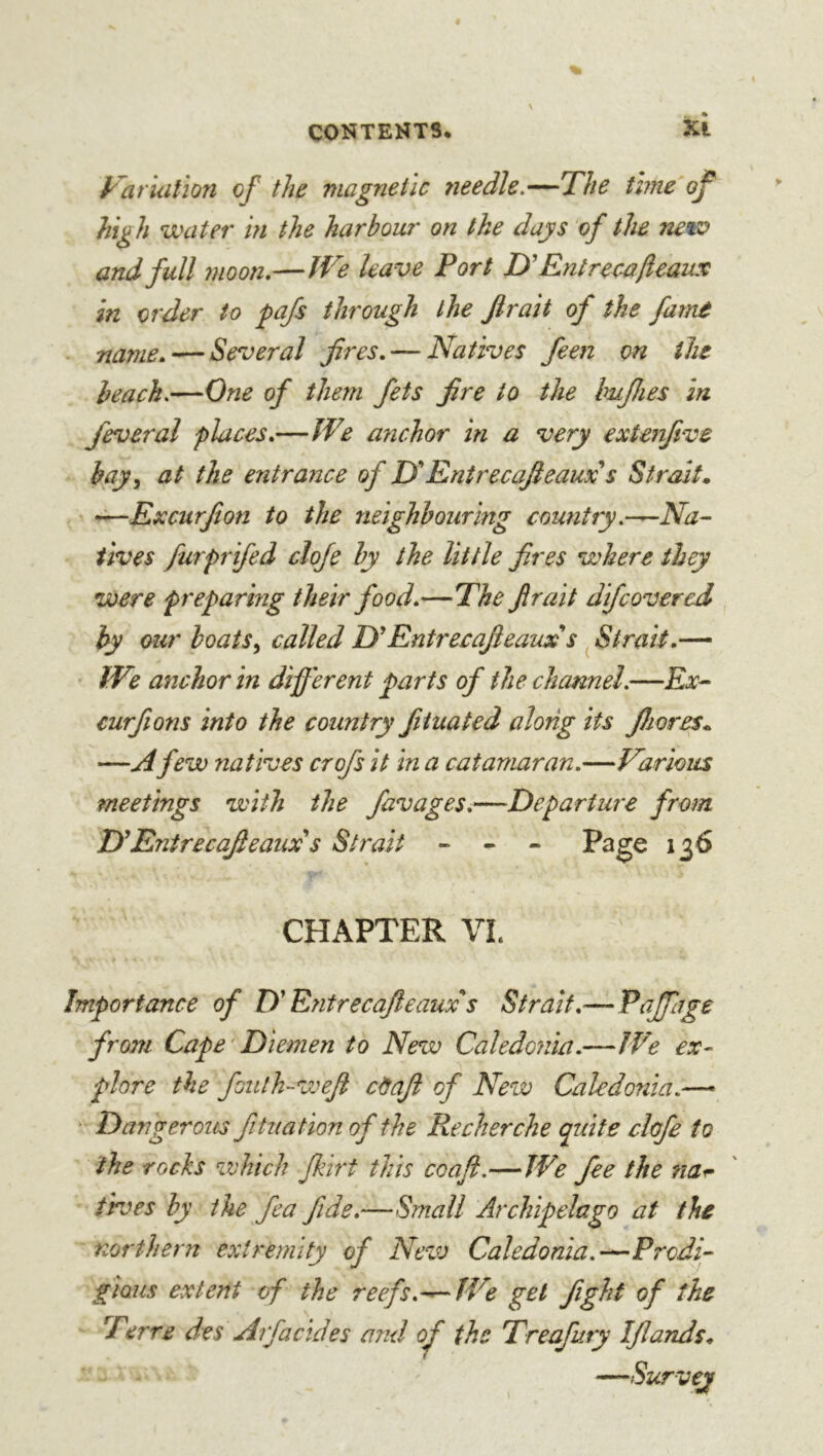 Variation of the magnetic 7ieedle.—The time of high water in the harbour on the days of the new and full 7uoon,—Jf^e leave Port D'Entre ca/ieaux in order to pafs through the Jirait of the fame name.-—Several fires. — Natives feen on the ieach.—One of them fets fire to the bujhes in feveral places.—IVe anchor in a very extenfive hay^ at the entrance of Tf Entrecafieaux s Strait, —Excurfion to the neighbouring country.—Na- tives furprifed cloje by the little fires where they were preparmg their food.—The fir ait difcovered by our boats^ called D'Entrecafieaux's ^ Strait.— tVe anchor in different parts of the channel.—Ex- curfions into the country fiiuated along its Jhores, —A few natives crofs it in a catamaran.—Various meetings with the favages.—Departure from D'*EntrecaJleaux s Strait - - - Page 136 CHAPTER VI. Importance of D'Entrecajleaux^s Strait.— Eaffage from Cape'Diemen to New Caledojiia.—IVe ex- plore the foulh-weft câaji of New Caledonia.— • Dangerous fituation of the Recherche quite clûfe to the rocks which fkirt this coafl.—We fee the naî- tre es by the fea fide.—Small Archipelago at the northern extremity of New Caledonia.—Prodi- gious extent of the reefs.—JVe gel fight of the Terre des Arfacid es and of the Treafury IJlands, —Survey