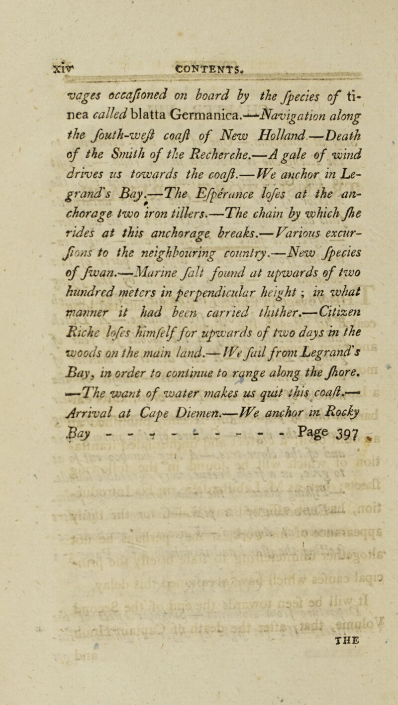 XlT CONTENTS. . - vages occajîoned on board by the /peeks of ti- nea caUed\Aei{{?i Gcxm^iniQdi.-^Navigation along the foutk^we/ coaji of New Holland.—Death t of the Smith of the Recherche.—A gale of wind drives us towards the coaji.—We anchor in Le- grand's Bay.—The Efpérance lofes at the an- chorage two iron tillers.—The chain by which Jhe rides at this anchorage breaks.— Various excur-- fions to the neighbouring country.—New /peeks of fwan.—Marine fait found at upwards of tzvo hundred rneters in perpendicular height ; in what manner it had been carried thither.—Citizen Riche lofes himfelf for upwards of two days in the woods on the main land.We fail from Legrand's Bay y in order to continue to range along the Jhore. ^The want of water makes us quit this coad.-^ Arrival at Cape Diemen.—We anchor in Rocky - Page 397 t I THE