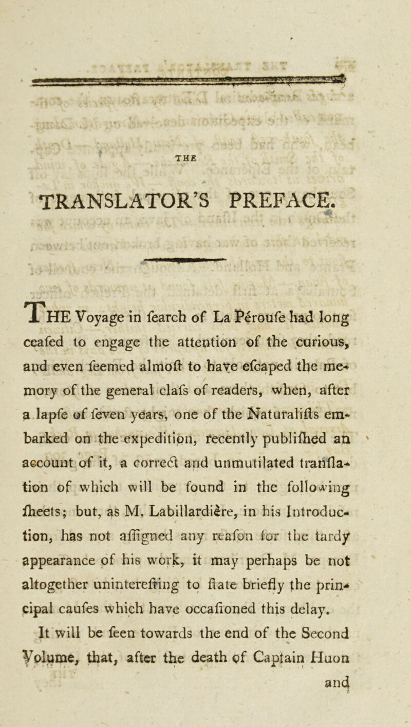 TRANSLATOR’S PREFACE TTHE Voyage in fearch of La Péroufe had long ceafed to engage the attention of the curious, and even feemed almoft to have efcaped the me-* / mory of the general clafs of readers, when, after a lapfe of feven years, one of the Naturalifls em- barked on 4he expedition, recently publifhed an ' aecount of it, a corred and unmutilated tranfla-* tion of which will be found in the follo^^inij flieets; but, as M, Labillardière, in his Introduc- tion, has not afligned any rcafon for the tardy appearance of his work, it may perhaps be not altogether uninterefting to ftale briefly the prin-* cipal caufes which have occafioned this delay. It will be feen towards the end of the Second yolume, that, after the death of Captain Huon and