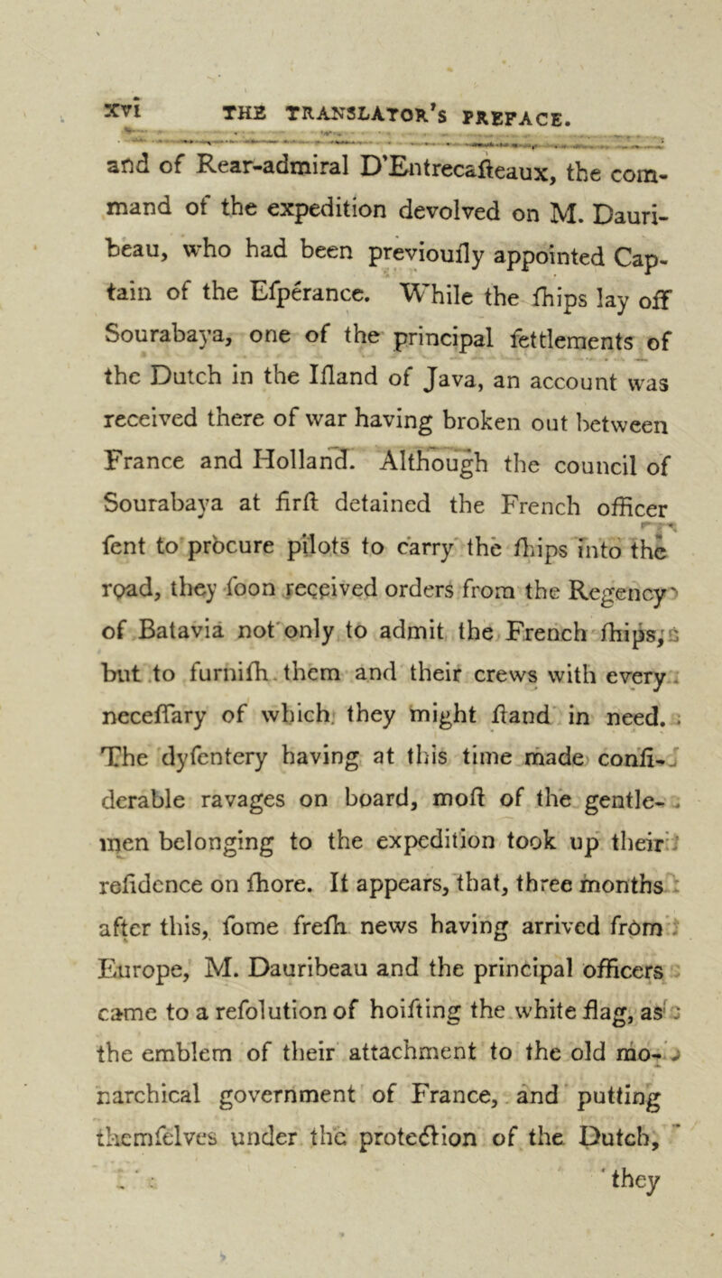 and of Rear-admiral D’Entrecafteaux, the com- mand of the expedition devolved on M. Dauri- beau, who had been previoufly appointed Cap- tain of the Efperance, While the thips lay off Sourabaya, one of the' principal fettlements of the Dutch in the Ifland of Java, an account was received there of war having broken out lictween France and Hollan'ÏÏ. AltKcuïgh the council of Sourabaya at firft detained the French officer fent to procure pilots to carry'the fitips Into the ro2id, they -foon ..reçpived orders from the Regencyo of .Batavia not' only to admit the Ererich thips, s but .to furnifh-them and their crews with every.i necefiary of which» they might tland' in need. . The dyfcntery having at this time rhade> confi-j derable ravages on board, mod of the gentle-., men belonging to the expedition took up' theiriî reddcnce on fhore. It appears, that, three months : after this, fome freth news having arrived frôm* Europe, M. Dauribeau and the principal officers '2 came to a refolution of holding the.white flag, as'Q the emblem of their' attachment to the old narchical government ' of France,. and putting tkemfelves under the protedHon of the. Dutch, they V.W