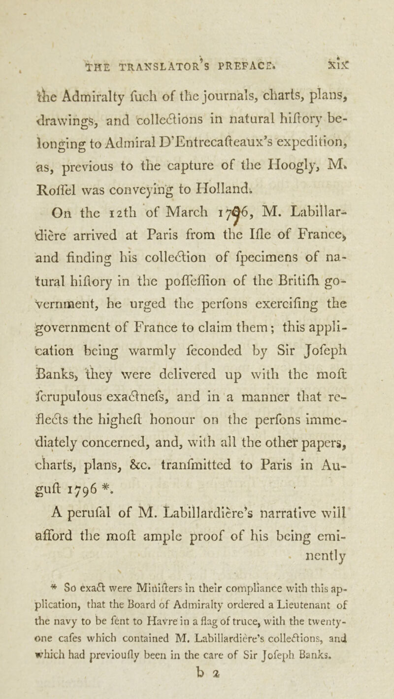 the Admiralty fuch of the journals, charts, plans, drawings^, and colleâions in natural hlflory be- longing to Admiral D’Entrccafteaux’s expedition, as, previous to the capture of the Hoogly, Rolfel was conveying to Holland; On the 12th of March 17^6, M. Labillar- dière arrived at Paris from the Ifle of France, and finding his colleélion of fpecimens of na- tural hifiory in the pofleffion of the Brltifh go- vernment, he urged the perfons exercifing the government of France to claim them ; this appli- cation being warmly feconded by Sir Jofeph Banks, they were delivered up with the moft fcrupulous exaflnefs, and in a manner that re- ïle6ts the highefi honour on the perfons imnic- diately concerned, and, with all the other papers, charts, plans, &c. tranfmitted to Paris in Au- guft 1.796 I . A perufal of M. Labillardicre’s narrative will afford the moft ample proof of his being emi- % • ncntly * So éxa6l were Mioitlers in their compliance with this ap- plication, that the Board of Admiralty ordered a Lieutenant of the navy to be fént to Havre in a flag of truce, with the twenty- one cafes which contained M. Labillardiere’s colle<5Hons, and m’hich had previoufly been in the care of Sir Jofeph Banks. b 2