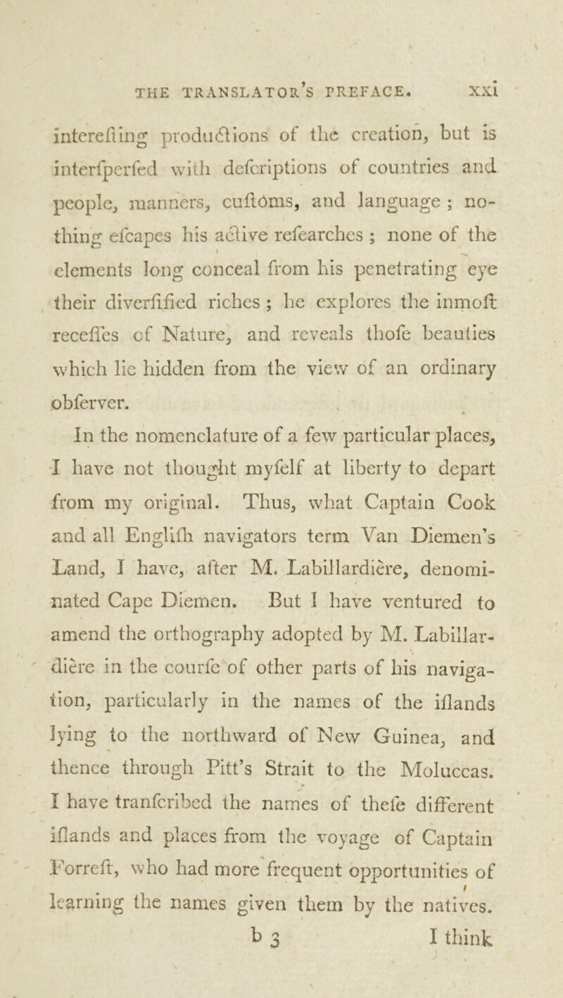 intcreflmg produdlions of the creation, but is interfperfed with deferiptions of countries and people, manners, cuflôms, and language ; no- thing efcapes his active refearches ; none of the ' elements long conceal from his penetrating eye their diverlified riches ; he explores the inrnoft receffes of Nature, and reveals thofe beauties which lie hidden from the view of an ordinary obferver. In the nomenclature of a few particular places, •I have not thought myfelf at liberty to depart from my original. Thus, what Captain Cook and all Engliili navigators term Van Diemen’s Land, I have, after M. Labillardière, denomi- nated Cape Diemen. But I have ventured to amend the orthography adopted by M. Labillar- dière in the courfe of other parts of his naviga- tion, particularly in the names of the iflands lying to the northward of New Guinea, and thence through Pitt’s Strait to the Moluccas. I have tranferibed the names of thefe different iflands and places from the voyage of Captain Forreft, who had more frequent opportunities of I learning the names given them by the natives. b 3 I think