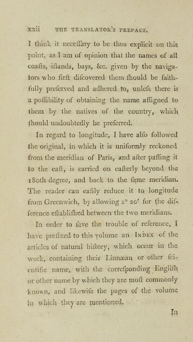 I think it neccffary to be thus explicit on this point, as I am of opinion that the names of aü coafts, ’ifiands, bays. See, given by the naviga- tors who firft difeovered them fhould be faith- fully preferved and adhered to, unlefs there is a poflibility of obtaining the name affigned to them by the natives of the country, which ihould undoubtedly be preferred. In regard to longitude, I have alfo followed the original, in which it is uniformly reckoned from the meridian of Paris, and after paffing it to the cad, is carried on cafterly beyond the i8oth degree, and back to the fame meridian. The reader can eafily reduce it to longitude from Greenwich, by allowing 2° 20' for ^hc dif- ference edabliflied between'the two meridians. I In order to fave the trouble of reference, I have prefixed to this volume an - Index of the articles of natural hifiory, which occur in the work, containing their Linnæan or other fei- entifie name,, with the correfponding Englifii or other'name by w hich they are mofi; commonly 'known, and likcwife the pages of the volume in which they are mentioned. \