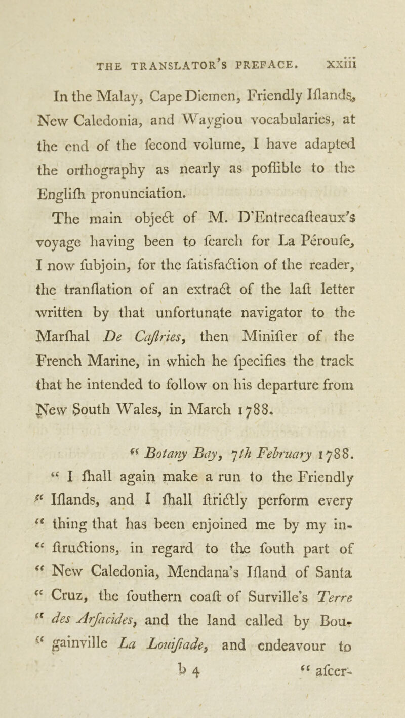 In the Malay, Cape Diemen, Friendly Iflands^ New Caledonia, and Waygiou vocabularies, at the end of the fécond volume, I have adapted the orthography as nearly as poffible to the Englifli pronunciation. The main obje6t of M. D'Entrecafteaux’s voyage having been to fearch for La Péroufe^ I now fubjoin, for the fatisfadlion of the reader, the tranflation of an extraét of the lafl letter written by that unfortunate navigator to the Marfhal De Cajiries, then Minifler of the French Marine, in which he fpeclfies the track that he intended to follow on his departure from J^ew South Wales, in March 1788. Botayiy Bay y February 1788. I lhall again make a run to the Friendly y Iflands, and I fhall ftridtly perform every thing that has been enjoined me by my in- flrudlions, in regard to tlvî fouth part of New Caledonia, Mendana’s Ifland of Santa Cruz, the fouthern coaft of Surville’s Terre des Arfacidesy and the land called by Bou- gainville La Lomfiadey and endeavour to b 4 «« afeer-