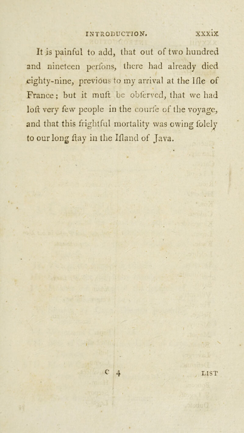 It is painful to add, that out of two hundred and nineteen perfons, there had already died .eighty-nine, previous to my arriv^al at the Ifle of « France; but it muft be obferved, that we had loti very few people In the courte of the voyage, and that this frightful mortality was owing folely to our long flay in the Ifland of Java.