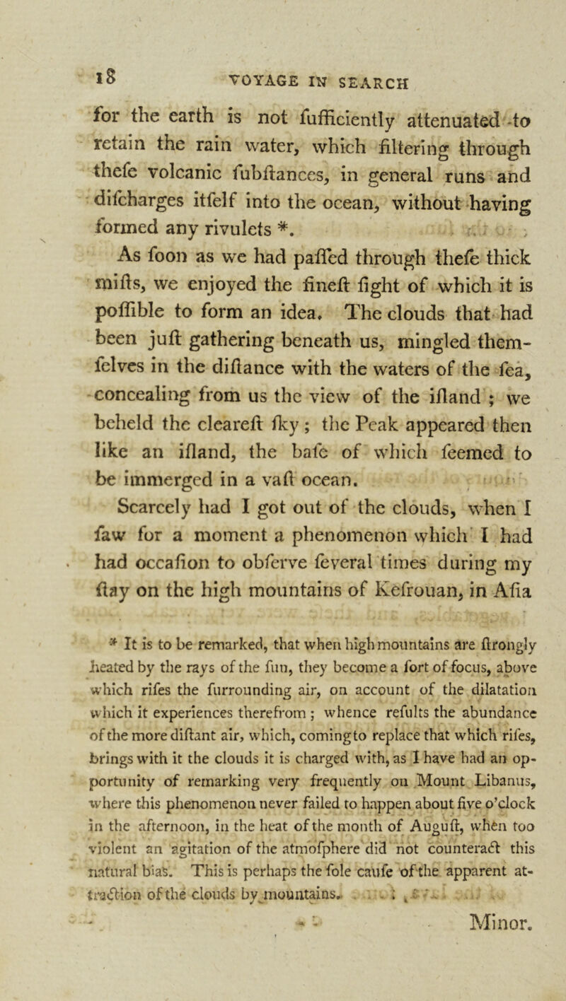 for the earth is not fufficiently attenuated -to retain the rain water, which filtering through thefe volcanic fubilances, in general runs and ' ditcharges itfelf into the ocean, without having formed any rivulets . As foon as we had paffed through thefe thick mifts, we enjoyed the finefl fight of which it is poffible to form an idea* The clouds that- had been juft gathering beneath us, mingled them- felves in the diftance with the waters of the feà, concealing from us the view of the ifland’; we beheld the cleareft fky ; the Peak appeared then like an ifland, the bale of wliich feemed to be immerged in a vafl ocean. Scarcely had I got out of the clouds, when I faw for a moment a phenomenon which’ I had had occafton to obferve feverartimes during my ftay on the high mountains of Kefrouan, in Afia It is to be remarked, that when high mountains are ftrongîy heated by the rays of the fun, they become a fort of focus, above which rifes the furrounding air, on account of the dilatation which it experiences therefrom ; whence refults the abundance of the more diftant air, which, coming to replace that which rifes, brings with it the clouds it is charged with, as I have had an op- portunity of remarking very freq\iently on .Mount Libaniis, where this phenomenon never failed to happen about five o’clock in the afternoon, in the heat of the month of Auguft, when too violent an agitation of the atmbfphere did not counteraél this natural bias. This is perhaps the foie caufe of the apparent at- ti'adion of thé clouds byjnountains*. . . ; ^, Minor.