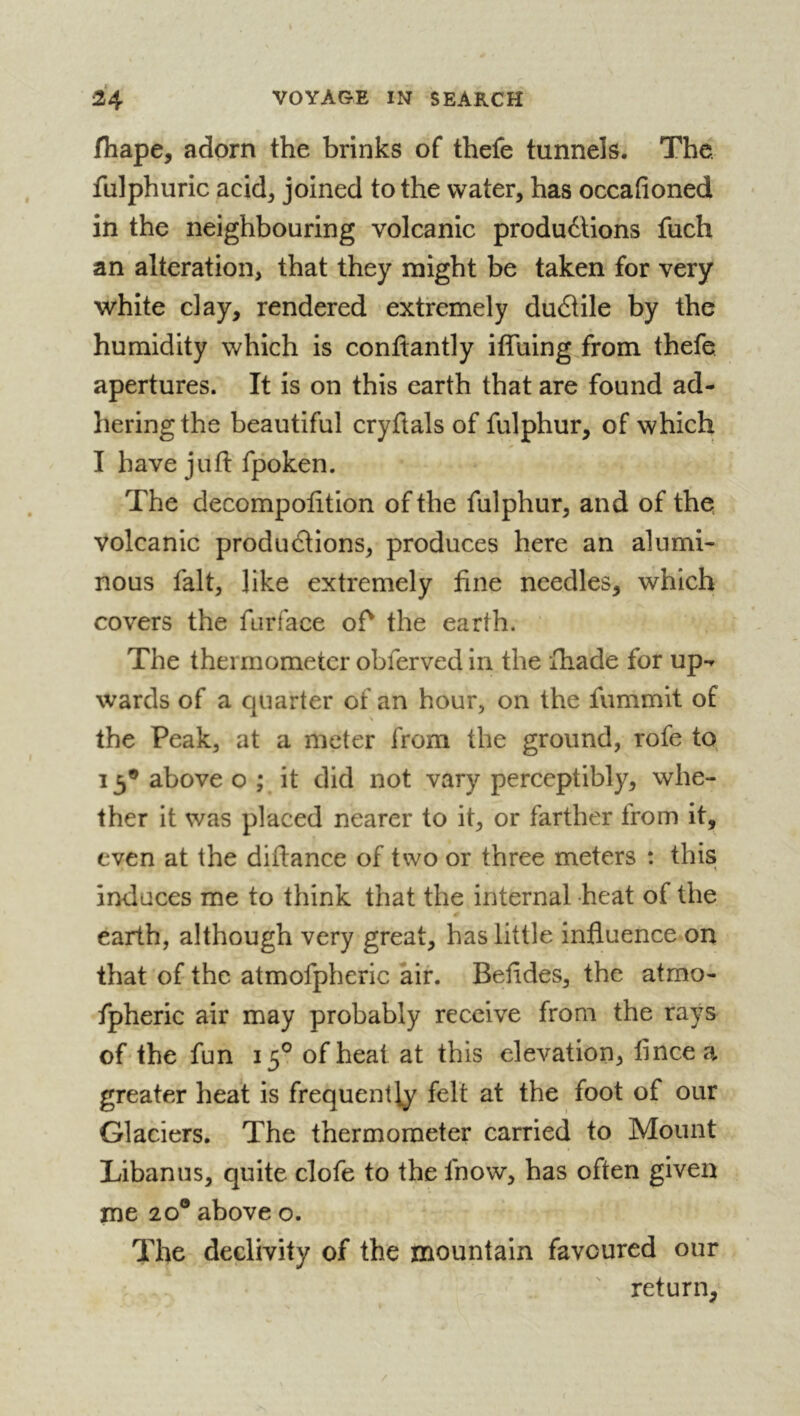 fhape, adorn the brinks of thefe tunnels. The fulphuric acid, joined to the water, has occafioned in the neighbouring volcanic productions fuch an alteration, that they might be taken for very white clay, rendered extremely duCtile by the humidity which is conftantly iffuing from thefe apertures. It is on this earth that are found ad- hering the beautiful cryftals of fulphur, of which I have juft fpoken. The decompofttion of the fulphur, and of the volcanic productions, produces here an alumi- nous fait, like extremely fine needles, which covers the furface oft the earth. The thermometer obferved in the fhade for up-* wards of a quarter of an hour, on the fiimmit of the Peak, at a meter from the ground, rofe to 13® above o ; it did not vary perceptibly, whe- ther it was placed nearer to it, or farther from it, even at the diftance of two or three meters : this induces me to think that the internal heat of the earth, although very great, has little influence on that of the atmofpheric air. Beftdes, the atmo- fpheric air may probably receive from the rays of the fun 15® of heal at this elevation, flncea greater heat is frequently felt at the foot of our Glaciers. The thermometer carried to Mount Libanus, quite clofe to the fnow, has often given me 20® above o. The declivity of the mountain favoured our return,