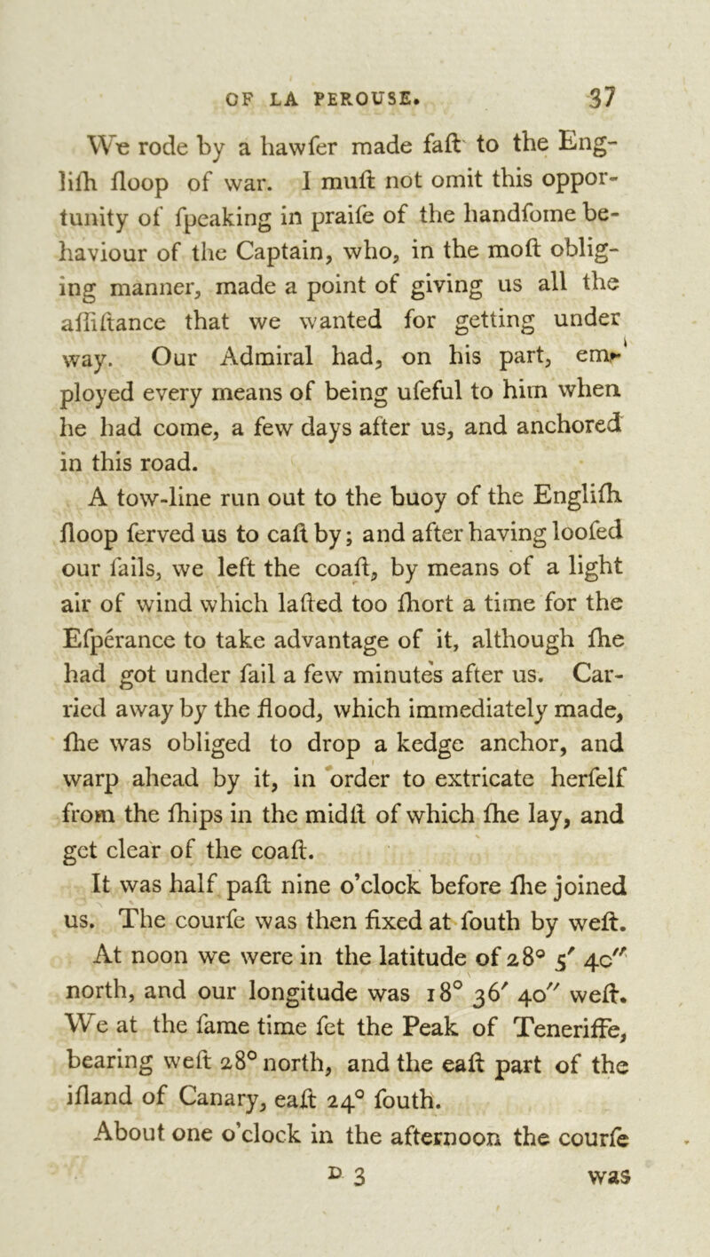 Wo rode by a haw fer made faft' to the Eng- lilb floop of war. I muft not omit this oppor- tunity of fpeaking in praife of the handfome be- haviour of the Captain, who, in the moft oblig- ing manner, made a point of giving us all the atfidance that we wanted for getting under way. Our Admiral had, on his part, em^ ployed every means of being ufeful to him when he had come, a few days after us, and anchored in this road. A tow-line run out to the buoy of the EnglilTi floop ferved us to call by ; and after having loofed our fails, we left the coaft, by means of a light air of wind which laded too fhort a time for the Efpérance to take advantage of it, although fhe had got under fail a few minutes after us. Car- ried away by the flood, which immediately made, fhe was obliged to drop a kedge anchor, and warp ahead by it, in 'order to extricate herfelf from the fhips in the midtl of which fhe lay, and get clear of the coafl:. It was half paft nine o’clock before fhe joined us. The courfe was then fixed at fouth by weft. At noon we were in the latitude of 28® 5' 4c north, and our longitude was 18^ 36' 40 weft. We at the fame time fet the Peak of TenerifFe, bearing weft 28° north, and the eaft part of the ifland of Canary, eaft 24^ fouth. About one o’clock in the afternoon the courte