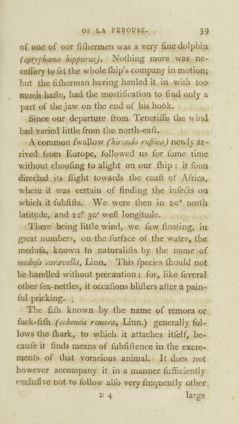 of one of our filTiermen was a very fine dolphin (cpryphœna hippurus): Nothing more was ne- ceffary to fet the whole fhip’s company in motion; but the fifherman having hauled it in with too much hafie, had the mortification to find only a part of the jaw on the end of his hook. Since our departure from Teneriffc the wind had varied little from the north-eaft. , A common fwallow (Mrundo ruftica) newly ar- rived from Europe, followed us for fome time without choofing to alight on our fhip : it foon directed its flight towards the coafi; of Africa, where it was certain of finding the infefls on which it fubfifts. We were then in 20^^ north ' latitude, and 22° 30' weft longitude. There being little wind, we faw floating, in great numbers, on the furface of the water, the medufa, known to ^ naturalifts by the name of medufa caravella^ Linn, This fpecies fhould not be handled without precaution ; for, like feveral other fea-nettles, it occafions blifters after a pain- ful pricking. , The .fifti known by the name of remora or fuck-fifh (echeneis remora^ Linn.) generally fol- lows the fhark, to which it attaches itfelf, bc- caufe it finds means of fubfiftence in the excre- ments of that voracious animali It does pot however accompany it in a manner fufiiciently exclufivc not to follow alfo very frequently other D 4 large