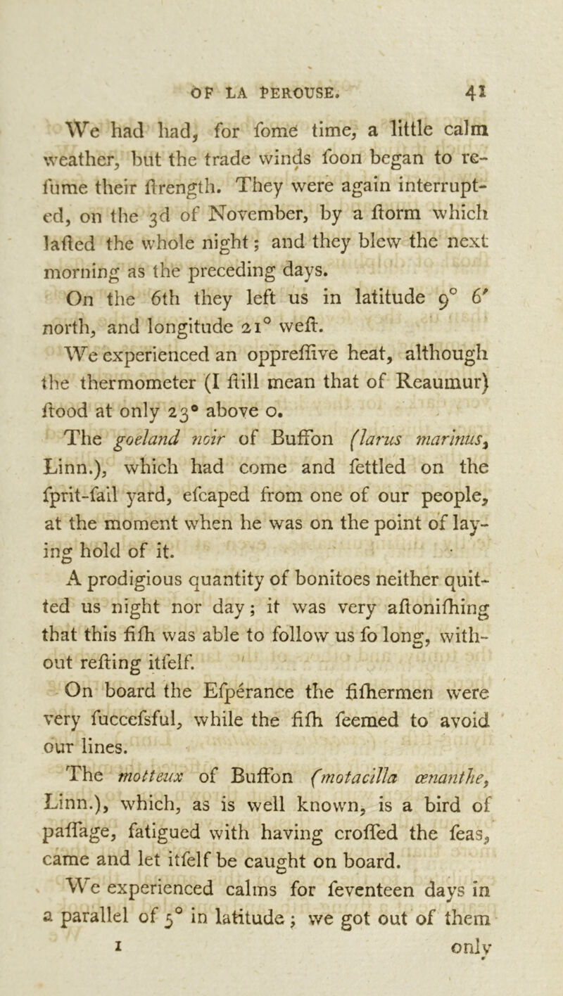 \Ve had had, for fome time, a little calm weather, but the trade winds foon began to re- lume their ftrength. They were again interrupt- ed, on the 3d of November, by a llorm which laded the whole night ; and they blew the next morning as the preceding days. On the 6th they left us in latitude 9^ 6' north, and longitude 21° wed. We experienced an oppreffive heat, although the thermometer (I dill mean that of Reaumur) dood at only 23® above o. Tlie goéland ?2oir of BufFon (larus marinus^ Linn.), which had come and fettled on the fprit-fail yard, efcaped from one of our people, at the moment when he was on the point of lay- ing hold of it. A prodigious quantity of bonitoes neither quit- ted us night nor day ; it was very adonifhing that this fifh was able to follow us fo long, with- out reding itfelf. ' On board the Efpérance the fifhermen w'ere very fuccefsful, while the fifh feemed to avoid our lines. The motteux of Bufibn (motacilla œnantlie^ Linn.), which, as is well known, is a bird of padage, fatigued with having eroded the feas, came and let itfelf be caught on board. We experienced calms for feventeen days in a parallel of 3° in latitude \ we got out of them I onlv #