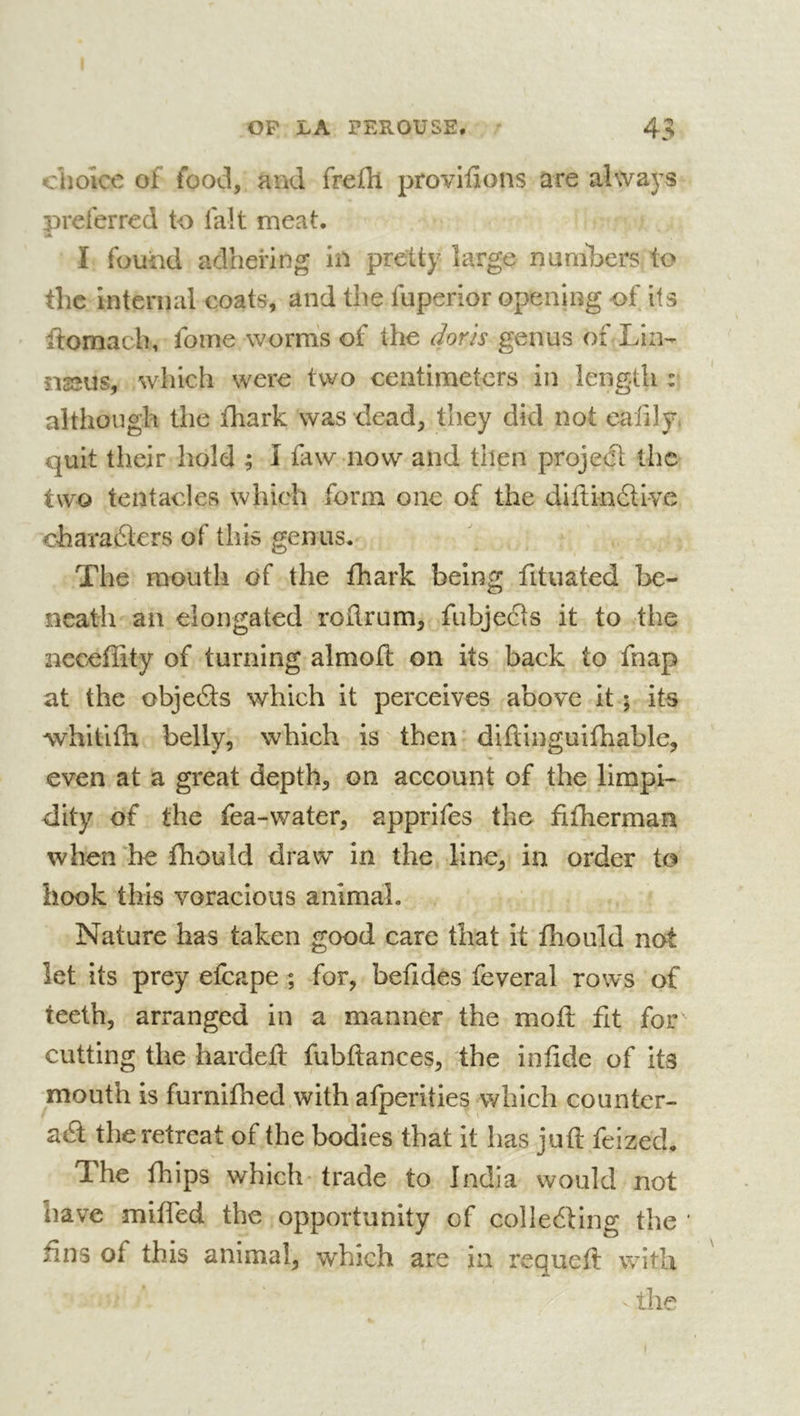 choice of food, and frefli provifions are always preferred to fait meat. A I found adhering in pretty large nuniTjers to the internal coats, and the fuperior opening of its ftomach, foine worms of the dorls genus of Lin- naeus, which were two centimeters in length : although the fhark was dead, they did not eafily. quit their hold ; I faw now and then project the two tentacles which form one of the diflin6livc eharaélers of this genus. The mouth of the fhark being fituated Ixî- neatli an elongated rollrum, fubjeâs it to the ncceffity of turning almofl on its back to fnap at the objedls which it perceives above it ; its whitlfli belly, which is then diftinguifhable, even at a great depth, on account of the limpi- dity of the fea-water, apprifes the fifherman when‘he fhould draw in the line, in order to hook this voracious animal. Nature has taken good care that it fliould not let its prey efcape ; for, befides feveral rows of teeth, arranged in a manner the moft fit for cutting the hardeH fubflances, the infide of its mouth is furnifhed with afperities which counter- aâ the retreat of the bodies that it has juft feized. The fhips which- trade to India would not have mifled the opportunity of colleéling the ‘ fins of this animal, which are in requeft with the