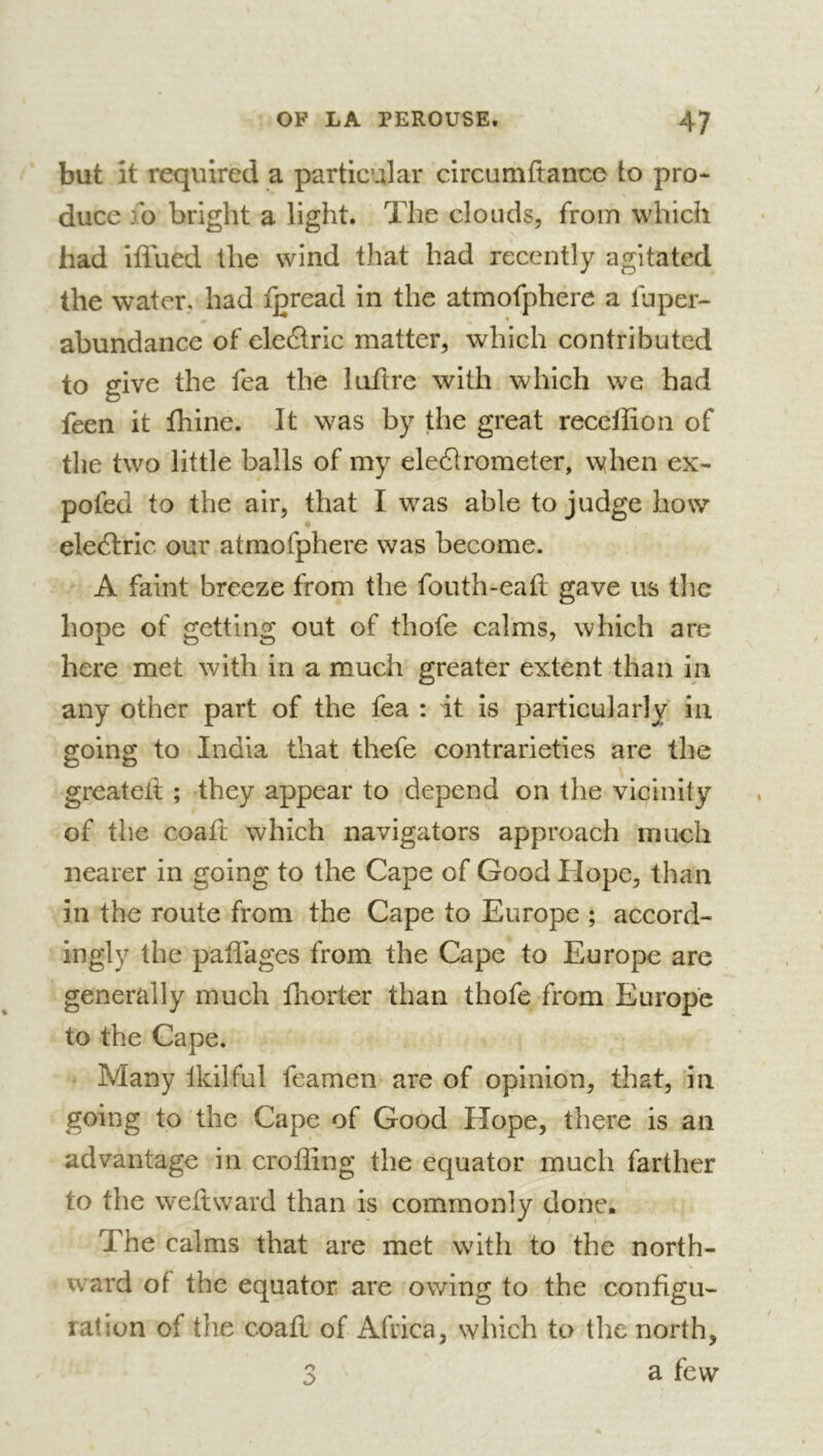 but it required a particular circumfiance to pro- duce fo bright a light. The clouds, from which had iflued the wind that had recently agitated the water, had fgread in the atmofpherc a fuper- abundance of eledric matter, which contributed to give the fea the luftre with which we had feen it fliine. It was by the great receffion of the two little balls of my eleélrometer, when ex- pofed to the air, that I was able to judge how* eleilric our atmofphere was become. A faint breeze from the fouth-eafl gave us the hope of getting out of thofe calms, which are here met with in a much greater extent than in any other part of the fea : it is particularly in going to India that thefe contrarieties are the greatelt ; they appear to depend on the vicinity of the coafl which navigators approach much nearer in going to the Cape of Good Hope, than in the route from the Cape to Europe ; accord- ingly the paffages from the Cape to Europe arc generally much fliorter than thofe from Europe to the Cape. Many Ikilful feamen are of opinion, that, in going to the Cape of Good Hope, there is an advantage in croffing the equator much farther to the weft ward than is commonly done. The calms that are met with to the north- ward of the equator are owing to the configu- ration of tlie coaft of Africa, winch to the north, 3 a few