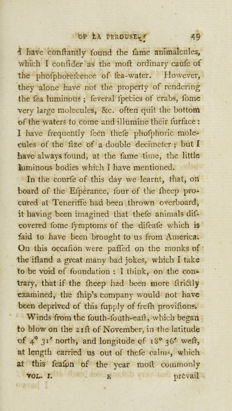 î have conftantly found the fame animalcules, which I confider as the mofl ordinary caufe of the phofpho'rcfcence of fea-water. However, they alone have not the property of rendering the fea luminous ; feveral fpe'cies of crabs, fomc very large molecules, &c. often quit the bottom of the waters to come and illumine their furface t I have frequently feén thefe phofphoric mole- cules of the fite of a double decimeter; but I have always found, at the fame time, the little Kuminous bodies which I have mentioned. In the courfe of this day we learnt, that, on board of the Efpérance, four of the flieep pro- cured at Teneriffe had been thrown overboard^ it having been imagined that thefe animals dif- covered fome fymptoms of the difeafe which is faid to have been brought to us from America.. On this occafion were paffed on the monks of' the ifland a great many bad jokes, which I take to be void of foundation : I think, on thé con^* trary, that if the fheep had been more flridly examined, the fhip’s company would not have been deprived of this fupply of frefh provifionst Winds from the fouth-fouth-eaft, which began to blow on the 21ft of November, in the latitude of 4^ 31' north, and longitude of 36' weft, at length carried us out of thefe calu).'*, which at this feafon of the year moft commonly VOL. I. E prevail