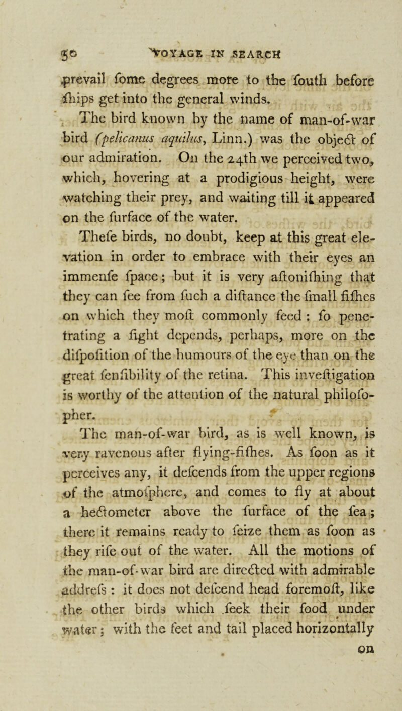 ^jrevail fome degrees more to the fouth before fhips get into the general winds. The bird known by the name of man-of-war bird (peUcanus aqutlics^ Linn.) was the objeft of our admiration. On the 24th we perceived two, which, hovering at a prodigious height, were watching their prey, and waiting till it appeared on the furfacc of the water. Thefe birds, no doubt, keep at this great ele- vation in order to embrace with their eyes an immenfe fpace ; but it is very aflonifliing ih^t they can fee from fuch a diftance the fmall fifhcs on which they molt commonly feed : fo pene- trating a light depends, perhaps, more on the difpolition of the humours of the eye than on the great fenlibility of the retina. This invelligation is wortliy of the attention of the natural philofo- pher. The man-of-war bird, as is well known, is very ravenous after flying-filhes. As foon as it perceives any, it defeends from the upper regions of the atmofphere, and comes to fly at about a he61ometer above the fur face of the fea ; there it remains ready to feize them as foon as they rife out of the water. All the motions of the man-of-war bird are diredted with admirable addrefs : it does not defeend head foremoU, like the other birds which .feek their food under # water ; with the feet and tail placed horizontally on