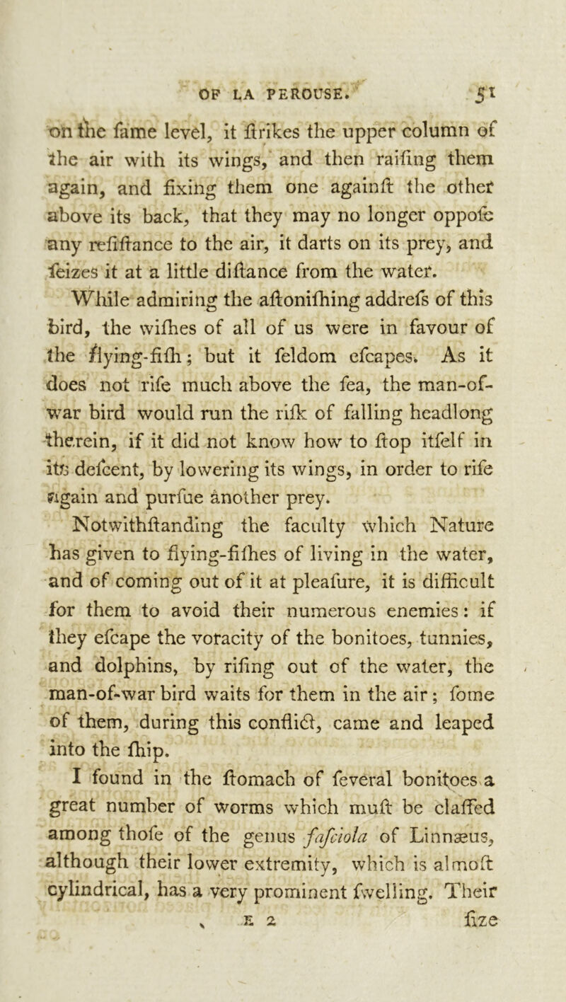 t)n Ùic fame level, it firikes the upper column of the air with its wings, and then raifing them again, and fixing them one againfi: the other above its back, that they may no longer oppolh any refifiance to the air, it darts on its prey, and feizes it at a little di fia nee from the water. Wliile admiring the afionifhing addrefs of this bird, the wifhes of all of us were in favour of the flying-fifli; but it feldom cfcapes. As it does not rife much above the fea, the man-of- w^ar bird would run the rifk of falling headlong therein, if it did not know how to fiop itfelf in itfi defeent, by lowering its wings, in order to rife ?igain and purfue ànother prey. Notwithfianding the faculty which Nature has given to fiying-filhes of living in the water, and of coming out of it at pleafure, it is difficult for them to avoid their numerous enemies : if they efcape the voracity of the bonitoes, tunnies, and dolphins, by rifing out of the water, the man-of-war bird waits for them in the air ; fome of them, during this conflict, came and leaped into the fliip. I found in the fiomach of feveral bonitoes a great number of worms which muft be claffed among thofe of the genus fafciola of Linnæus, although their lower extremity, which is aîmofi: cylindrical, has a very prominent fwelling. Their